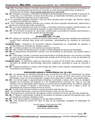 Organizada por: Ailson Carlos – Preparatório para o SEAP-RJ – 2012 – CONHECIMENTOS ESPECÍFICOS 
= = = = = = = = = = = = = = = = = = = = = = = = = == = = = = = = = = = = = = = = = = == = = = Página 37 
CURSO WWW.CURSOADSUMUS.COM – adsumus@cursoadsumus.com - ESTUDE COM QUEM APROVA! 
* Art. 73 - Concluída a defesa a Comissão opinará sobre a inocência ou a responsabilidade do indiciado em 
relatório circunstanciado que deverá ser concluído no prazo de 60 (sessenta) dias, contados do 
encerramento da defesa.* Nova redação dada pela Lei nº 1497/1989. 
Art. 74 - Recebido o processo, o Secretário de Estado de Administração proferirá a decisão no prazo de 20 
(vinte) dias, ou o submeterá, no prazo de 8 (oito) dias, ao Governador do Estado, para que julgue 
nos 20 (vinte) dias seguintes ao seu recebimento. 
§ 1º - A autoridade julgadora decidirá à vista dos fatos apurados pela Comissão, não ficando, todavia, 
vinculada às conclusões do relatório. 
§ 2º - Se a autoridade julgadora entender que os fatos não foram apurados devidamente, determinará o 
reexame do inquérito pelo órgão competente. 
Art. 75 - Em caso de abandono de cargo ou função, a Comissão iniciará seu trabalho, fazendo publicar, por 
3 (três) vezes, edital de chamada do acusado, no prazo máximo de 20 (vinte) dias. 
Art. 76 - O funcionário só poderá ser exonerado a pedido após a conclusão do inquérito administrativo a 
que responder e do qual não resultar pena de demissão. 
Capítulo IX 
DA REVISÃO (ART. 77 a 82) 
Art. 77 - Poderá ser requerida a revisão do inquérito administrativo de que haja resultado pena disciplinar, 
quando forem aduzidos fatos ainda não conhecidos, comprobatórios da inocência do funcionário 
punido. 
Parágrafo único - Tratando-se de funcionário falecido, desaparecido ou incapacitado de requerer, a 
revisão poderá ser solicitada por qualquer pessoa. 
Art. 78 - A revisão processar-se-á em apenso ao processo originário. 
Art. 79 - Não constitui fundamento para a revisão a simples alegação de injustiça da penalidade. 
Art. 80 - O requerimento, devidamente instruído, será encaminhado ao Governador, que decidirá sobre o 
pedido. 
Art. 81 - Autorizada a revisão, o processo será encaminhado à Comissão Revisora, que concluirá o encargo 
no prazo de 90 (noventa) dias, prorrogável pelo período de 30 (trinta) dias, a juízo do Secretário de 
Estado de Administração. 
Parágrafo único - O julgamento caberá ao Governador, no prazo de 30 (trinta) dias, podendo, antes, o 
Secretário de Estado de Administração determinar diligências, concluídas as quais se renovará o 
prazo. 
Art. 82 - Julgada procedente a revisão, será tornada sem efeito a pena imposta, restabelecendo-se todos 
os direitos por ela atingidos. 
Título 
DISPOSIÇÕES GERAIS E TRANSITÓRIAS (Art. 83 a 88) 
Art. 83 - As disposições de natureza estatutária que se contiverem no Plano de Classificação de Cargos 
previsto no art. 18 da Lei Complementar n.º 20, de 1º de julho de 1974, bem como no Plano de 
Retribuição, e que vier a lhe corresponder, integrar-se-ão para todos os efeitos, neste diploma legal. 
Art. 84 - As normas legais e regulamentares referentes à promoção e acesso, bem como as vantagens 
pessoais de funcionários dos Quadros II e III (Suplementares) continuam em vigor no que não 
colidirem com as disposições deste Decreto-Lei e até posterior disciplinamento da matéria, enquanto 
não forem incluídos no Quadro I (Permanente), nos termos do que vier a dispor o Plano de 
Classificação de Cargos do Estado do Rio de Janeiro. 
Art. 85 - Contar-se-ão por dias corridos os prazos previstos neste Decreto-Lei. 
§ 1º - Na contagem dos prazos, exclui-se o dia do começo e inclui-se o do vencimento. 
§ 2º - Prorroga-se para o primeiro dia útil seguinte o prazo vincendo em dia em que não haja expediente. 
Art. 86 - É vedada a subordinação imediata do funcionário ao cônjuge ou parente até segundo grau, salvo 
em funções de confiança, limitadas a duas. 
Art. 87 - O dia 28 de outubro é consagrado ao serviço público estadual. 
Art. 88 - Este Decreto-lei entrará em vigor na data de sua publicação, revogadas as disposições em 
contrário. 
Rio de Janeiro, 18 de julho de 1975. 
FLORIANO FARIA LIMA 
Ilmar Penna Marinho Júnior 
 