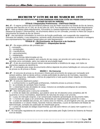 Organizada por: Ailson Carlos – Preparatório para o SEAP-RJ – 2012 – CONHECIMENTOS ESPECÍFICOS 
= = = = = = = = = = = = = = = = = = = = = = = = = == = = = = = = = = = = = = = = = = == = = = Página 38 
CURSO WWW.CURSOADSUMUS.COM – adsumus@cursoadsumus.com - ESTUDE COM QUEM APROVA! 
DECRETO Nº 2479 DE 08 DE MARÇO DE 1979 
REGULAMENTO DO ESTATUTO DOS FUNCIONÁRIOS PÚBLICOS CIVIS DO PODER EXECUTIVO DO 
ESTADO DO RIO DE JANEIRO 
TÍTULO I Disposições Preliminares - CAPÍTULO ÚNICO 
Art. 1º - O regime jurídico dos funcionários públicos civis do Poder Executivo do Estado do Rio de Janeiro, 
instituído pelo Decreto-Lei nº 220, de 18 de julho de 1975, fica disciplinado na forma deste Regulamento. 
§ 1º - Para os efeitos deste Regulamento, funcionário é a pessoa legalmente investida em cargo público 
estadual do Quadro I (Permanente), de provimento efetivo ou em comissão, previsto no Plano de Cargos e 
Vencimentos do Estado do Rio de Janeiro. 
§ 2º - Aos servidores contratados no exercício de função gratificada, com suspensão dos respectivos 
contratos de trabalho, e aos estagiários, somente serão reconhecidos e concedidos os direitos e vantagens 
que expressamente lhes estejam assegurados por este Regulamento. 
TÍTULO II - Do Provimento, do Exercício e da Vacância 
CAPÍTULO I - Disposições Gerais 
Art. 2º - Os cargos públicos são providos por: 
I – nomeação; 
II – reintegração; 
III – transferência; 
IV – aproveitamento; 
V – readaptação; 
VI – outras formas determinadas em lei. 
Art. 3º - O funcionário não poderá, sem prejuízo de seu cargo, ser provido em outro cargo efetivo ou 
admitido como contratado, salvo nos casos de acumulação legal. 
Art. 4º - O ato de provimento deverá indicar necessariamente a existência de vaga, com todos os 
elementos capazes de identificá-la. 
Art. 5º - A nomeação para cargo de provimento efetivo depende de prévia habilitação em concurso público 
de provas ou de provas e títulos. 
SEÇÃO I - Do Concurso 
Art. 6º - O concurso de provas ou de provas e títulos para provimento de cargos por nomeação será 
sempre público, dele se dando prévia e ampla publicidade da abertura de inscrições, requisitos 
exigidos, programas, realização, critérios de julgamento e tudo quanto disser respeito ao interesse dos 
possíveis candidatos. 
Art. 7º - O concurso objetivará avaliar: 
I – o conhecimento e a qualificação profissionais, mediante provas ou provas e títulos; 
II – as condições de sanidade físico-mental; 
III – o desempenho das atividades do cargo, inclusive as condições psicológicas do candidato, 
mediante estágio experimental. 
Art. 8º - Das instruções para o concurso constarão: 
I – o limite de idade dos candidatos, que poderá variar de 18 (dezoito) anos completos até 45 
(quarenta e cinco) incompletos, dependendo da natureza do cargo a ser provido; 
II – o grau de instrução exigível, a ser comprovado mediante apresentação de documento hábil; 
III – o número de vagas a ser preenchido, distribuído por especialização, quando for o caso; 
IV – o prazo de validade das provas, de 2 (dois) anos no máximo, só prorrogável uma vez, por período 
não excedente a 12 (doze) meses, havendo motivos relevantes, a juízo do Secretário de Estado de 
Administração, contados da publicação da classificação geral; 
V – o prazo de duração do estágio experimental, que não será inferior a 6 (seis) nem superior a 12 
(doze) meses. 
§ 1º - As instruções reguladoras do concurso serão aprovadas pelo Órgão Central do Sistema de Pessoal 
Civil do Estado. 
 