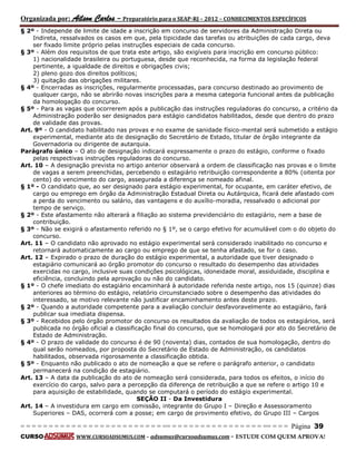 Organizada por: Ailson Carlos – Preparatório para o SEAP-RJ – 2012 – CONHECIMENTOS ESPECÍFICOS 
= = = = = = = = = = = = = = = = = = = = = = = = = == = = = = = = = = = = = = = = = = == = = = Página 39 
CURSO WWW.CURSOADSUMUS.COM – adsumus@cursoadsumus.com - ESTUDE COM QUEM APROVA! 
§ 2º - Independe de limite de idade a inscrição em concurso de servidores da Administração Direta ou 
Indireta, ressalvados os casos em que, pela tipicidade das tarefas ou atribuições de cada cargo, deva 
ser fixado limite próprio pelas instruções especiais de cada concurso. 
§ 3º - Além dos requisitos de que trata este artigo, são exigíveis para inscrição em concurso público: 
1) nacionalidade brasileira ou portuguesa, desde que reconhecida, na forma da legislação federal 
pertinente, a igualdade de direitos e obrigações civis; 
2) pleno gozo dos direitos políticos; 
3) quitação das obrigações militares. 
§ 4º - Encerradas as inscrições, regularmente processadas, para concurso destinado ao provimento de 
qualquer cargo, não se abrirão novas inscrições para a mesma categoria funcional antes da publicação 
da homologação do concurso. 
§ 5º - Para as vagas que ocorrerem após a publicação das instruções reguladoras do concurso, a critério da 
Administração poderão ser designados para estágio candidatos habilitados, desde que dentro do prazo 
de validade das provas. 
Art. 9º - O candidato habilitado nas provas e no exame de sanidade físico-mental será submetido a estágio 
experimental, mediante ato de designação do Secretário de Estado, titular de órgão integrante da 
Governadoria ou dirigente de autarquia. 
Parágrafo único – O ato de designação indicará expressamente o prazo do estágio, conforme o fixado 
pelas respectivas instruções reguladoras do concurso. 
Art. 10 – A designação prevista no artigo anterior observará a ordem de classificação nas provas e o limite 
de vagas a serem preenchidas, percebendo o estagiário retribuição correspondente a 80% (oitenta por 
cento) do vencimento do cargo, assegurada a diferença se nomeado afinal. 
§ 1º - O candidato que, ao ser designado para estágio experimental, for ocupante, em caráter efetivo, de 
cargo ou emprego em órgão da Administração Estadual Direta ou Autárquica, ficará dele afastado com 
a perda do vencimento ou salário, das vantagens e do auxílio-moradia, ressalvado o adicional por 
tempo de serviço. 
§ 2º - Este afastamento não alterará a filiação ao sistema previdenciário do estagiário, nem a base de 
contribuição. 
§ 3º - Não se exigirá o afastamento referido no § 1º, se o cargo efetivo for acumulável com o do objeto do 
concurso. 
Art. 11 – O candidato não aprovado no estágio experimental será considerado inabilitado no concurso e 
retornará automaticamente ao cargo ou emprego de que se tenha afastado, se for o caso. 
Art. 12 – Expirado o prazo de duração do estágio experimental, a autoridade que tiver designado o 
estagiário comunicará ao órgão promotor do concurso o resultado do desempenho das atividades 
exercidas no cargo, inclusive suas condições psicológicas, idoneidade moral, assiduidade, disciplina e 
eficiência, concluindo pela aprovação ou não do candidato. 
§ 1º - O chefe imediato do estagiário encaminhará à autoridade referida neste artigo, nos 15 (quinze) dias 
anteriores ao término do estágio, relatório circunstanciado sobre o desempenho das atividades do 
interessado, se motivo relevante não justificar encaminhamento antes deste prazo. 
§ 2º - Quando a autoridade competente para a avaliação concluir desfavoravelmente ao estagiário, fará 
publicar sua imediata dispensa. 
§ 3º - Recebidos pelo órgão promotor do concurso os resultados da avaliação de todos os estagiários, será 
publicada no órgão oficial a classificação final do concurso, que se homologará por ato do Secretário de 
Estado de Administração. 
§ 4º - O prazo de validade do concurso é de 90 (noventa) dias, contados de sua homologação, dentro do 
qual serão nomeados, por proposta do Secretário de Estado de Administração, os candidatos 
habilitados, observada rigorosamente a classificação obtida. 
§ 5º - Enquanto não publicado o ato de nomeação a que se refere o parágrafo anterior, o candidato 
permanecerá na condição de estagiário. 
Art. 13 – A data da publicação do ato de nomeação será considerada, para todos os efeitos, o início do 
exercício do cargo, salvo para a percepção da diferença de retribuição a que se refere o artigo 10 e 
para aquisição de estabilidade, quando se computará o período do estágio experimental. 
SEÇÃO II - Da Investidura 
Art. 14 – A investidura em cargo em comissão, integrante do Grupo I – Direção e Assessoramento 
Superiores – DAS, ocorrerá com a posse; em cargo de provimento efetivo, do Grupo III – Cargos 
 