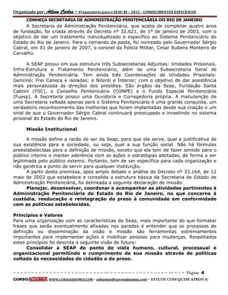Organizada por: Ailson Carlos – Preparatório para o SEAP-RJ – 2012 – CONHECIMENTOS ESPECÍFICOS 
= = = = = = = = = = = = = = = = = = = = = = = = = == = = = = = = = = = = = = = = = = == = = = Página 4 
CURSO WWW.CURSOADSUMUS.COM – adsumus@cursoadsumus.com - ESTUDE COM QUEM APROVA! 
CONHEÇA SECRETARIA DE ADMINISTRAÇÃO PENITENCIÁRIA DO RIO DE JANEIRO 
A Secretaria de Administração Penitenciária, que acaba de completar quatro anos 
de fundação, foi criada através do Decreto nº 32.621, de 1º de janeiro de 2003, com o 
objetivo de dar um tratamento individualizado e específico ao Sistema Penitenciário do 
Estado do Rio de Janeiro. Para o comando da pasta, foi nomeado pelo Governador Sérgio 
Cabral, em 01 de janeiro de 2007, o coronel da Polícia Militar, Cesar Rubens Monteiro de 
Carvalho. 
A SEAP possui em sua estrutura três Subsecretarias Adjuntas: Unidades Prisionais, 
Infra-Estrutura e Tratamento Penitenciário, além de uma Subsecretaria Geral de 
Administração Penitenciária. Tem ainda três Coordenações de Unidades Prisionais: 
Gericinó; Frei Caneca e isoladas; e Niterói e Interior; com o objetivo de dar assistência 
mais personalizada às direções dos presídios. São órgãos da Seap, Fundação Santa 
Cabrini (FSC), o Conselho Penitenciário (CONPE) e o Fundo Especial Penitenciário 
(Fuesp). A Secretaria possui uma Ouvidoria e Corregedoria própria. A manutenção de 
uma Secretaria voltada apenas para o Sistema Penitenciário é uma grande conquista, um 
verdadeiro reconhecimento das melhorias que foram implantadas desde sua criação e um 
sinal de que o Governador Sérgio Cabral continuará preocupado e investindo no sistema 
prisional do Estado do Rio de Janeiro. 
Missão Institucional 
A missão define a razão de ser da Seap, para que ela serve, qual a justificativa de 
sua existência para a sociedade, ou seja, qual a sua função social. Não há fórmulas 
preestabelecidas para a definição de missão, exceto que ela tem de fazer sentido para o 
público interno e manter aderência com as ações e estratégias adotadas, de forma a ser 
legitimada pelo público externo. Portanto, tem de ser específica para cada organização e 
não genérica a ponto de servir para qualquer instituição. 
A partir desta premissa, após amplo debate e análise do Decreto nº 33.164, de 12 
maio de 2003 que estabelece e consolida a estrutura básica da Secretaria de Estado de 
Administração Penitenciária, foi delineada a seguinte declaração de missão: 
Planejar, desenvolver, coordenar e acompanhar as atividades pertinentes à 
Administração Penitenciária do Estado do Rio de Janeiro, no que concerne à 
custódia, reeducação e reintegração do preso à comunidade em conformidade 
com as políticas estabelecidas. 
Princípios e Valores 
Para uma organização com as características da Seap, mais importante do que formatar 
frases que serão eventualmente afixadas nas paredes é entender que os processos de 
definição ou disseminação da visão e missão são ferramentas extremamentes 
importantes para implementar ações e mobilizar pessoas para mudanças. Respeitados 
estes princípios foi descrita a seguinte visão de futuro: 
Consolidar a SEAP do ponto de vista humano, cultural, processual e 
organizacional permitindo o cumprimento de sua missão através de políticas 
voltada às necessidades do cidadão e do preso. 
 