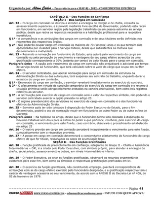 Organizada por: Ailson Carlos – Preparatório para o SEAP-RJ – 2012 – CONHECIMENTOS ESPECÍFICOS 
= = = = = = = = = = = = = = = = = = = = = = = = = == = = = = = = = = = = = = = = = = == = = = Página 41 
CURSO WWW.CURSOADSUMUS.COM – adsumus@cursoadsumus.com - ESTUDE COM QUEM APROVA! 
CAPÍTULO II - Das Funções de Confiança 
SEÇÃO I - Dos Cargos em Comissão 
Art. 22 – O cargo em comissão se destina a atender a encargos de direção e de chefia, consulta ou 
assessoramento superiores, e é provido mediante livre escolha do Governador, podendo esta recair 
em funcionário, em servidor regido pela legislação trabalhista ou em pessoa estranha ao serviço 
público, desde que reúna os requisitos necessários e a habilitação profissional para a respectiva 
investidura. 
§ 1º - A competência e as atribuições dos cargos em comissão e de seus titulares serão definidas nos 
regimentos dos respectivos órgãos. 
§ 2º - Não poderão ocupar cargo em comissão os maiores de 70 (setenta) anos e os que tenham sido 
aposentados por invalidez para o Serviço Público, desde que subsistentes os motivos que 
determinaram a inatividade. 
Art. 23 – Recaindo a nomeação em funcionário do Estado, este optará pelo vencimento do cargo em 
comissão ou pela percepção do vencimento e vantagens do seu cargo efetivo acrescida de uma 
gratificação correspondente a 70% (setenta por cento) do valor fixado para o cargo em comissão. 
Parágrafo único – A opção pelo vencimento do cargo em comissão não prejudicará o adicional por tempo 
de serviço devido ao funcionário, que será calculado sobre o valor do cargo que ocupa em caráter 
efetivo. 
Art. 24 – O servidor contratado, que aceitar nomeação para cargo em comissão da estrutura da 
Administração Direta ou das autarquias, terá suspenso seu contrato de trabalho, enquanto durar o 
exercício do cargo em comissão. 
§ 1º - Exonerado do cargo em comissão, o servidor reverterá imediatamente ao exercício do contrato. 
§ 2º - O afastamento em virtude da condição temporária do exercício do cargo em comissão e o retorno à 
situação primitiva serão obrigatoriamente anotados na carteira profissional, bem como nos registros 
relativos ao servidor. 
§ 3º - A retribuição pelo exercício de cargo em comissão será o valor do respectivo símbolo, não podendo o 
servidor contratado exercer a opção prevista no artigo 23. 
§ 4º - O regime previdenciário dos servidores no exercício de cargo em comissão é o dos funcionários 
efetivos da Administração Direta. 
Art. 25 – Somente após ter sido colocado à disposição do Poder Executivo do Estado, para o fim 
determinado, poderá o ato de nomeação recair em funcionário de outro Poder ou de outra esfera de 
Governo. 
Parágrafo único – Na hipótese do artigo, desde que o funcionário tenha sido colocado à disposição do 
Governo Estadual sem ônus para a esfera do poder a que pertence, receberá, pelo exercício do cargo 
em comissão, o vencimento para este fixado; caso contrário, observará o procedimento estabelecido 
no artigo 23 
Art. 26 – O inativo provido em cargo em comissão perceberá integralmente o vencimento para este fixado, 
cumulativamente com o respectivo provento. 
Art. 27 – A posse em cargo em comissão determinará o concomitante afastamento do funcionário do cargo 
efetivo de que for titular, ressalvados os casos de acumulação legal. 
SEÇÃO II - Das Funções Gratificadas 
Art. 28 – Função gratificada de preenchimento em confiança, integrante do Grupo II – Chefia e Assistência 
Intermediárias – CAI, é a criada pelo Poder Executivo, com símbolo próprio, para atender a encargos de 
chefia, secretariado, assessoramento e outros, em níveis intermediário e inferior. 
Art. 29 – O Poder Executivo, ao criar as funções gratificadas, observará os recursos orçamentários 
existentes para esse fim, bem como os símbolos e respectivas gratificações prefixadas em lei. 
Art. 30 – O exercício da função gratificada, não constituindo emprego, guardará correspondência de 
atribuições com as do cargo efetivo exercido pelo funcionário designado, e a gratificação respectiva tem o 
caráter de vantagem acessória ao seu vencimento, de acordo com o ANEXO II do Decreto-Lei nº 408, de 
02 de fevereiro de 1979. 
 