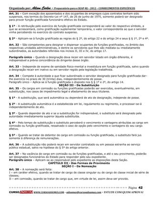Organizada por: Ailson Carlos – Preparatório para o SEAP-RJ – 2012 – CONHECIMENTOS ESPECÍFICOS 
= = = = = = = = = = = = = = = = = = = = = = = = = == = = = = = = = = = = = = = = = = == = = = Página 42 
CURSO WWW.CURSOADSUMUS.COM – adsumus@cursoadsumus.com - ESTUDE COM QUEM APROVA! 
Art. 31 – Com exceção dos aposentados e dos ocupantes de empregos cujos contratos tenham sido 
suspensos, nos termos do Decreto-Lei nº 147, de 26 de junho de 1975, somente poderá ser designado 
para prover função gratificada funcionário efetivo do Estado. 
§ 1º - A retribuição pelo exercício de função gratificada corresponderá ao valor do respectivo símbolo, a 
que se acrescentará, como gratificação suplementar temporária, o valor correspondente ao que o servidor 
vinha percebendo no exercício do contrato suspenso. 
§ 2º - Aplicam-se à função gratificada as regras do § 2º, do artigo 22 e do artigo 24 e seus § § 1º, 2º e 4º. 
Art. 32 – São competentes para designar e dispensar ocupantes de funções gratificadas, no âmbito das 
respectivas unidades administrativas, e dentre os servidores que lhes são mediata ou imediatamente 
subordinados, as autoridades referidas nos incisos II, III e IV, do artigo 17. 
Parágrafo único – Quando a designação deva recair em servidor lotado em órgão diferente, é 
indispensável a prévia concordância do dirigente desse órgão. 
Art. 33 – Independe de exame de sanidade físico-mental a investidura em função gratificada, salvo quando 
a designação recair em inativo ou em servidor regido pela legislação trabalhista. 
Art. 34 – Compete à autoridade a que ficar subordinado o servidor designado para função gratificada dar-lhe 
exercício no prazo de 30 (trinta) dias, independentemente de posse. 
Parágrafo único – Aplica-se à função gratificada o disposto nos § § 1º e 2º, do artigo 14. 
SEÇÃO III - Da Substituição 
Art. 35 – Os cargos em comissão ou funções gratificadas poderão ser exercidos, eventualmente, em 
substituição, nos casos de impedimento legal e afastamento de seus titulares. 
§ 1º - A substituição, que será automática ou dependerá de ato de designação, independe de posse. 
§ 2º - A substituição automática é a estabelecida em lei, regulamento ou regimento, e processar-se-á 
independentemente de ato. 
§ 3º - Quando depender de ato e se a substituição for indispensável, o substituto será designado pela 
autoridade imediatamente superior àquela substituída. 
§ 4º - Pelo tempo de substituição o substituto perceberá o vencimento e vantagens atribuídas ao cargo em 
comissão ou função gratificada, ressalvado o caso de opção pelo vencimento e vantagens do seu cargo 
efetivo. 
§ 5º - Quando se tratar de detentor de cargo em comissão ou função gratificada, o substituto fará jus 
somente à diferença de remunerações. 
Art. 36 – A substituição não poderá recair em servidor contratado ou em pessoa estranha ao serviço 
público estadual, salvo na hipótese do § 5º do artigo anterior. 
Art. 37 – Na vacância de cargo em comissão ou de funções gratificadas, e até o seu provimento, poderão 
ser designados funcionários do Estado para responder pelo seu expediente. 
Parágrafo único – Aplicam-se ao responsável pelo expediente as disposições desta Seção. 
CAPÍTULO III - Das Formas de Provimento 
SEÇÃO I - Da Nomeação 
Art. 38 – A nomeação será feita: 
I – em caráter efetivo, quando se tratar de cargo de classe singular ou de cargo de classe inicial de série de 
classes; 
II – em comissão, quando se tratar de cargo que, em virtude de lei, assim deva ser provido. 
 
