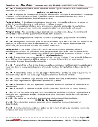 Organizada por: Ailson Carlos – Preparatório para o SEAP-RJ – 2012 – CONHECIMENTOS ESPECÍFICOS 
= = = = = = = = = = = = = = = = = = = = = = = = = == = = = = = = = = = = = = = = = = == = = = Página 43 
CURSO WWW.CURSOADSUMUS.COM – adsumus@cursoadsumus.com - ESTUDE COM QUEM APROVA! 
Art. 39 – A nomeação em caráter efetivo obedecerá à ordem rigorosa de classificação dos candidatos 
habilitados em concurso. 
SEÇÃO II - Da Reintegração 
Art. 40 – A reintegração, que decorrerá de decisão administrativa ou judicial, é o reingresso do funcionário 
exonerado ex officio ou demitido do serviço público estadual, com ressarcimento do vencimento e 
vantagens e reconhecimento dos direitos ligados ao cargo. 
Parágrafo único – A decisão administrativa que determinar a reintegração será sempre proferida em 
pedido de reconsideração, recurso hierárquico ou revisão de processo. 
Art. 41 – A reintegração será feita no cargo anteriormente ocupado; se alterado, no resultante da 
alteração; se extinto, noutro de vencimento equivalente, observada a habilitação profissional. 
Parágrafo único – Não ocorrendo qualquer das hipóteses previstas nesse artigo, o funcionário será 
reintegrado no cargo extinto, que será restabelecido, como excedente. 
Art. 42 – A reintegração ocorrerá sempre no sistema de classificação a que pertencia o funcionário. 
Art. 43 – Reintegrado o funcionário, quem lhe houver ocupado o lugar, se não estável, será exonerado de 
plano; ou, se exercia outro cargo e este estiver vago, a ele ou a outro vago da mesma classe será 
reconduzido, em qualquer das hipóteses sem direito à indenização. 
Parágrafo único – Se estável, o funcionário que houver ocupado o lugar do reintegrado será 
obrigatoriamente provido em igual cargo, ainda que necessária a sua criação, como excedente ou não. 
Art. 44 – O funcionário reintegrado será submetido à inspeção médica e aposentado se julgado incapaz. 
SEÇÃO III - Da Transferência 
Art. 45 – Transferência, quando não se tratar da definida no inciso IV, alínea “c”, do artigo 14 do Decreto- 
Lei nº 408, de 02 de fevereiro de 1979, é o ato de provimento do funcionário em outro cargo de 
denominação diversa e de retribuição equivalente. 
Art. 46 – A transferência se fará à vista de comprovação competitiva de habilitação dos interessados para 
o exercício do novo cargo, realizada perante a Fundação Escola de Serviço Público do Estado do Rio de 
Janeiro. 
Art. 47 – A transferência poderá ser feita de cargo de Administração Direta para outro da autárquica, ou 
reciprocamente; e de um para outro cargo de quadros diferentes da mesma entidade. 
Art. 48 – Quando se tratar de cargo de classe inicial de série de classes, a transferência não poderá ser 
feita para cargo vago destinado a provimento por concurso já aberto. 
Art. 49 – A transferência será feita a pedido do funcionário, atendidos o interesse e a conveniência da 
Administração. 
Art. 50 – A transferência não interromperá o exercício para efeito de adicional por tempo de serviço. 
Art. 51 – No caso de transferência para cargo correspondente à atividade profissional regulamentada, a 
habilitação será condicionada à prévia comprovação de que o interessado satisfaz às exigências para o 
exercício da profissão. 
Art. 52 – Não poderá ser transferido o funcionário que não tenha adquirido estabilidade. 
SEÇÃO IV - Do Aproveitamento 
Art. 53 – Aproveitamento é o retorno ao serviço público estadual do funcionário colocado em 
disponibilidade. 
Art. 54 – O funcionário em disponibilidade poderá ser aproveitado em cargo de natureza e vencimento 
compatível com os do anteriormente ocupado. 
 