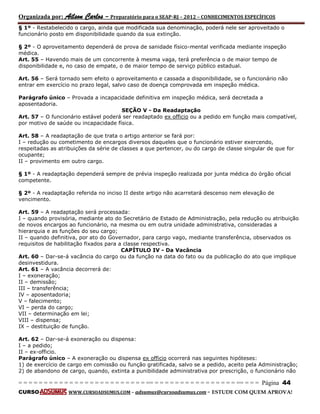 Organizada por: Ailson Carlos – Preparatório para o SEAP-RJ – 2012 – CONHECIMENTOS ESPECÍFICOS 
= = = = = = = = = = = = = = = = = = = = = = = = = == = = = = = = = = = = = = = = = = == = = = Página 44 
CURSO WWW.CURSOADSUMUS.COM – adsumus@cursoadsumus.com - ESTUDE COM QUEM APROVA! 
§ 1º - Restabelecido o cargo, ainda que modificada sua denominação, poderá nele ser aproveitado o 
funcionário posto em disponibilidade quando da sua extinção. 
§ 2º - O aproveitamento dependerá de prova de sanidade físico-mental verificada mediante inspeção 
médica. 
Art. 55 – Havendo mais de um concorrente à mesma vaga, terá preferência o de maior tempo de 
disponibilidade e, no caso de empate, o de maior tempo de serviço público estadual. 
Art. 56 – Será tornado sem efeito o aproveitamento e cassada a disponibilidade, se o funcionário não 
entrar em exercício no prazo legal, salvo caso de doença comprovada em inspeção médica. 
Parágrafo único – Provada a incapacidade definitiva em inspeção médica, será decretada a 
aposentadoria. 
SEÇÃO V - Da Readaptação 
Art. 57 – O funcionário estável poderá ser readaptado ex officio ou a pedido em função mais compatível, 
por motivo de saúde ou incapacidade física. 
Art. 58 – A readaptação de que trata o artigo anterior se fará por: 
I – redução ou cometimento de encargos diversos daqueles que o funcionário estiver exercendo, 
respeitadas as atribuições da série de classes a que pertencer, ou do cargo de classe singular de que for 
ocupante; 
II – provimento em outro cargo. 
§ 1º - A readaptação dependerá sempre de prévia inspeção realizada por junta médica do órgão oficial 
competente. 
§ 2º - A readaptação referida no inciso II deste artigo não acarretará descenso nem elevação de 
vencimento. 
Art. 59 – A readaptação será processada: 
I – quando provisória, mediante ato do Secretário de Estado de Administração, pela redução ou atribuição 
de novos encargos ao funcionário, na mesma ou em outra unidade administrativa, consideradas a 
hierarquia e as funções do seu cargo; 
II – quando definitiva, por ato do Governador, para cargo vago, mediante transferência, observados os 
requisitos de habilitação fixados para a classe respectiva. 
CAPÍTULO IV - Da Vacância 
Art. 60 – Dar-se-á vacância do cargo ou da função na data do fato ou da publicação do ato que implique 
desinvestidura. 
Art. 61 – A vacância decorrerá de: 
I – exoneração; 
II – demissão; 
III – transferência; 
IV – aposentadoria; 
V – falecimento; 
VI – perda do cargo; 
VII – determinação em lei; 
VIII – dispensa; 
IX – destituição de função. 
Art. 62 – Dar-se-á exoneração ou dispensa: 
I – a pedido; 
II – ex-officio. 
Parágrafo único – A exoneração ou dispensa ex officio ocorrerá nas seguintes hipóteses: 
1) de exercício de cargo em comissão ou função gratificada, salvo se a pedido, aceito pela Administração; 
2) de abandono de cargo, quando, extinta a punibilidade administrativa por prescrição, o funcionário não 
 