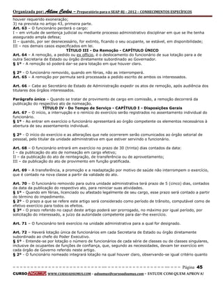 Organizada por: Ailson Carlos – Preparatório para o SEAP-RJ – 2012 – CONHECIMENTOS ESPECÍFICOS 
= = = = = = = = = = = = = = = = = = = = = = = = = == = = = = = = = = = = = = = = = = == = = = Página 45 
CURSO WWW.CURSOADSUMUS.COM – adsumus@cursoadsumus.com - ESTUDE COM QUEM APROVA! 
houver requerido exoneração; 
3) na prevista no artigo 43, primeira parte. 
Art. 63 – O funcionário perderá o cargo: 
I – em virtude de sentença judicial ou mediante processo administrativo disciplinar em que se lhe tenha 
assegurado ampla defesa; 
II – quando, por ser desnecessário, for extinto, ficando o seu ocupante, se estável, em disponibilidade; 
III – nos demais casos especificados em lei. 
TÍTULO III - Da Remoção - CAPÍTULO ÚNICO 
Art. 64 – A remoção, a pedido ou ex officio, é o deslocamento do funcionário de sua lotação para a de 
outra Secretaria de Estado ou órgão diretamente subordinado ao Governador. 
§ 1º - A remoção só poderá dar-se para lotação em que houver claro. 
§ 2º - O funcionário removido, quando em férias, não as interromperá. 
Art. 65 – A remoção por permuta será processada a pedido escrito de ambos os interessados. 
Art. 66 – Cabe ao Secretário de Estado de Administração expedir os atos de remoção, após audiência dos 
titulares dos órgãos interessados. 
Parágrafo único – Quando se tratar de provimento de cargo em comissão, a remoção decorrerá da 
publicação do respectivo ato de nomeação. 
TÍTULO IV - Do Tempo de Serviço - CAPÍTULO I - Disposições Gerais 
Art. 67 – O início, a interrupção e o reinício do exercício serão registrados no assentamento individual do 
funcionário. 
§ 1º - Ao entrar em exercício o funcionário apresentará ao órgão competente os elementos necessários à 
abertura de seu assentamento individual. 
§ 2º - O início do exercício e as alterações que nele ocorrerem serão comunicados ao órgão setorial de 
pessoal, pelo titular da unidade administrativa em que estiver servindo o funcionário. 
Art. 68 – O funcionário entrará em exercício no prazo de 30 (trinta) dias contados da data: 
I – da publicação do ato de nomeação em cargo efetivo; 
II – da publicação do ato de reintegração, de transferência ou de aproveitamento; 
III – da publicação do ato de provimento em função gratificada. 
Art. 69 – A transferência, a promoção e a readaptação por motivo de saúde não interrompem o exercício, 
que é contado na nova classe a partir da validade do ato. 
Art. 70 – O funcionário removido para outra unidade administrativa terá prazo de 5 (cinco) dias, contados 
da data da publicação do respectivo ato, para reiniciar suas atividades. 
§ 1º - Quando em férias, licenciado ou afastado legalmente de seu cargo, esse prazo será contado a partir 
do término do impedimento. 
§ 2º - O prazo a que se refere este artigo será considerado como período de trânsito, computável como de 
efetivo exercício para todos os efeitos. 
§ 3º - O prazo referido no caput deste artigo poderá ser prorrogado, no máximo por igual período, por 
solicitação do interessado, a juízo da autoridade competente para dar-lhe exercício. 
Art. 71 – O funcionário terá exercício na unidade administrativa para a qual for designado. 
Art. 72 – Haverá lotação única de funcionários em cada Secretaria de Estado ou órgão diretamente 
subordinado ao chefe do Poder Executivo. 
§ 1º - Entende-se por lotação o número de funcionários de cada série de classes ou de classes singulares, 
inclusive de ocupantes de funções de confiança, que, segundo as necessidades, devam ter exercício em 
cada órgão de Governo referido neste artigo. 
§ 2º - O funcionário nomeado integrará lotação na qual houver claro, observando-se igual critério quanto 
 