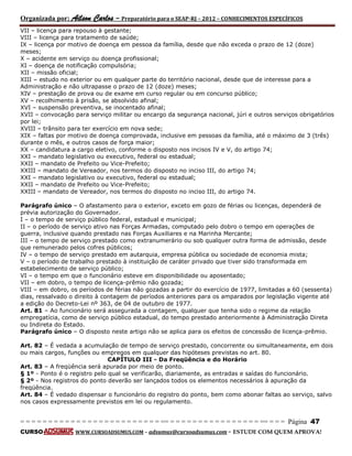 Organizada por: Ailson Carlos – Preparatório para o SEAP-RJ – 2012 – CONHECIMENTOS ESPECÍFICOS 
= = = = = = = = = = = = = = = = = = = = = = = = = == = = = = = = = = = = = = = = = = == = = = Página 47 
CURSO WWW.CURSOADSUMUS.COM – adsumus@cursoadsumus.com - ESTUDE COM QUEM APROVA! 
VII – licença para repouso à gestante; 
VIII – licença para tratamento de saúde; 
IX – licença por motivo de doença em pessoa da família, desde que não exceda o prazo de 12 (doze) 
meses; 
X – acidente em serviço ou doença profissional; 
XI – doença de notificação compulsória; 
XII – missão oficial; 
XIII – estudo no exterior ou em qualquer parte do território nacional, desde que de interesse para a 
Administração e não ultrapasse o prazo de 12 (doze) meses; 
XIV – prestação de prova ou de exame em curso regular ou em concurso público; 
XV – recolhimento à prisão, se absolvido afinal; 
XVI – suspensão preventiva, se inocentado afinal; 
XVII – convocação para serviço militar ou encargo da segurança nacional, júri e outros serviços obrigatórios 
por lei; 
XVIII – trânsito para ter exercício em nova sede; 
XIX – faltas por motivo de doença comprovada, inclusive em pessoas da família, até o máximo de 3 (três) 
durante o mês, e outros casos de força maior; 
XX – candidatura a cargo eletivo, conforme o disposto nos incisos IV e V, do artigo 74; 
XXI – mandato legislativo ou executivo, federal ou estadual; 
XXII – mandato de Prefeito ou Vice-Prefeito; 
XXIII – mandato de Vereador, nos termos do disposto no inciso III, do artigo 74; 
XXI – mandato legislativo ou executivo, federal ou estadual; 
XXII – mandato de Prefeito ou Vice-Prefeito; 
XXIII – mandato de Vereador, nos termos do disposto no inciso III, do artigo 74. 
Parágrafo único – O afastamento para o exterior, exceto em gozo de férias ou licenças, dependerá de 
prévia autorização do Governador. 
I – o tempo de serviço público federal, estadual e municipal; 
II – o período de serviço ativo nas Forças Armadas, computado pelo dobro o tempo em operações de 
guerra, inclusive quando prestado nas Forças Auxiliares e na Marinha Mercante; 
III – o tempo de serviço prestado como extranumerário ou sob qualquer outra forma de admissão, desde 
que remunerado pelos cofres públicos; 
IV – o tempo de serviço prestado em autarquia, empresa pública ou sociedade de economia mista; 
V – o período de trabalho prestado à instituição de caráter privado que tiver sido transformada em 
estabelecimento de serviço público; 
VI – o tempo em que o funcionário esteve em disponibilidade ou aposentado; 
VII – em dobro, o tempo de licença-prêmio não gozada; 
VIII – em dobro, os períodos de férias não gozadas a partir do exercício de 1977, limitadas a 60 (sessenta) 
dias, ressalvado o direito à contagem de períodos anteriores para os amparados por legislação vigente até 
a edição do Decreto-Lei nº 363, de 04 de outubro de 1977. 
Art. 81 – Ao funcionário será assegurada a contagem, qualquer que tenha sido o regime da relação 
empregatícia, como de serviço público estadual, do tempo prestado anteriormente à Administração Direta 
ou Indireta do Estado. 
Parágrafo único – O disposto neste artigo não se aplica para os efeitos de concessão de licença-prêmio. 
Art. 82 – É vedada a acumulação de tempo de serviço prestado, concorrente ou simultaneamente, em dois 
ou mais cargos, funções ou empregos em qualquer das hipóteses previstas no art. 80. 
CAPÍTULO III - Da Freqüência e do Horário 
Art. 83 – A freqüência será apurada por meio de ponto. 
§ 1º - Ponto é o registro pelo qual se verificarão, diariamente, as entradas e saídas do funcionário. 
§ 2º - Nos registros do ponto deverão ser lançados todos os elementos necessários à apuração da 
freqüência. 
Art. 84 – É vedado dispensar o funcionário do registro do ponto, bem como abonar faltas ao serviço, salvo 
nos casos expressamente previstos em lei ou regulamento. 
 