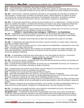 Organizada por: Ailson Carlos – Preparatório para o SEAP-RJ – 2012 – CONHECIMENTOS ESPECÍFICOS 
= = = = = = = = = = = = = = = = = = = = = = = = = == = = = = = = = = = = = = = = = = == = = = Página 48 
CURSO WWW.CURSOADSUMUS.COM – adsumus@cursoadsumus.com - ESTUDE COM QUEM APROVA! 
§ 1º - A falta abonada é considerada, para todos os efeitos, presença ao serviço. 
§ 2º - Excepcionalmente e apenas para elidir efeitos disciplinares, poderá ser justificada falta ao serviço. 
§ 3º - O abono e a justificação de faltas ao serviço serão da competência do chefe imediato do funcionário. 
Art. 85 – O Governador, mediante expediente submetido a sua apreciação pelo Secretário de Estado de 
Administração, e quando assim considerar de interesse público, poderá dispensar do registro de ponto 
funcionários que, comprovadamente, participarem de Congressos, Seminários, Jornadas ou quaisquer 
outras formas de reunião de profissionais, técnicos, especialistas, religiosos ou desportistas. 
Art. 86 – O Governador determinará, quando não discriminado em lei ou regulamento, o número de horas 
diárias de trabalho dos órgãos e unidades administrativas do Estado e das várias categorias profissionais. 
§ 1º - O funcionário deverá permanecer em serviço durante as horas de trabalho ordinário e as do 
extraordinário, quando convocado. 
§ 2º - Nos dias úteis, somente por determinação do Governador, poderão deixar de funcionar os serviços 
públicos ou ser suspensos os seus trabalhos, no todo ou em parte. 
TÍTULO V - Dos Direitos e das Vantagens - CAPÍTULO I - Da Estabilidade 
Art. 87 – Estabilidade é o direito que adquire o funcionário de não ser demitido senão em virtude de 
sentença judicial ou processo administrativo disciplinar em que se lhe tenha assegurado ampla defesa. 
Parágrafo único – O disposto neste artigo não se aplica aos ocupantes dos cargos em comissão. 
Art. 88 – A estabilidade será adquirida pelo funcionário, quando nomeado em caráter efetivo, depois de 
aprovado no estágio experimental. 
§ 1º - É de 2 (dois) anos de efetivo exercício o prazo aquisitivo da estabilidade, computando-se, para esse 
efeito, o período e estágio experimental. 
§ 2º - As disposições deste Capítulo não se aplicam ao contratado ocupante de função gratificada, que 
continuará subordinado, necessariamente, ao regime de tempo de serviço a que estava vinculado, nos 
termos da legislação trabalhista. 
Art. 89 – A estabilidade já adquirida será conservada se, sem interrupção do exercício, o funcionário 
desvincular-se de seu cargo estadual, inclusive autárquico, para investir-se em outro. 
CAPÍTULO II - Das Férias 
Art. 90 – O funcionário gozará, obrigatoriamente, 30 (trinta) dias consecutivos de férias remuneradas por 
ano civil, de acordo com escala respectiva. 
§ 1º - A escala de férias poderá ser alterada, de acordo com as necessidades do serviço, por iniciativa do 
chefe interessado, comunicada a alteração ao órgão competente. 
§ 2º - Somente depois do primeiro ano de efetivo exercício adquirirá o funcionário direito a férias, as quais 
corresponderão ao ano em que se completar esse período. 
§ 3º - É vedado levar à conta de férias qualquer falta ao trabalho. 
§ 4º - Não serão concedidas férias com início em um exercício e término no seguinte. 
§ 5º - Os ocupantes de cargo em comissão ou função gratificada farão jus a 30 (trinta) dias ininterruptos 
de férias, ainda que o regime de seu cargo efetivo estabeleça período diverso. 
§ 6º - O funcionário aposentado que exerça cargo em comissão fará jus ao gozo das férias previstas neste 
artigo, inclusive as relativas ao ano da publicação do ato de aposentadoria, caso não utilizado o respectivo 
período. 
§ 7º - Quando o ocupante de cargo efetivo participar, como membro, de órgão de deliberação coletiva, as 
respectivas férias serão gozadas, obrigatória e simultaneamente, nas duas situações funcionais. 
Art. 91 – É proibida a acumulação de férias, salvo imperiosa necessidade de serviço, não podendo a 
acumulação, nesse caso, abranger mais de dois períodos. 
Parágrafo único – O impedimento decorrente de necessidade de serviço, para o gozo de férias pelo 
funcionário, não será presumido, devendo o seu chefe imediato fazer comunicação expressa do fato ao 
órgão competente de pessoal, sob pena de perda do direito à acumulação excepcional de dois períodos. 
 
