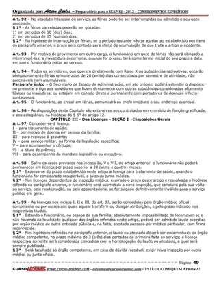 Organizada por: Ailson Carlos – Preparatório para o SEAP-RJ – 2012 – CONHECIMENTOS ESPECÍFICOS 
= = = = = = = = = = = = = = = = = = = = = = = = = == = = = = = = = = = = = = = = = = == = = = Página 49 
CURSO WWW.CURSOADSUMUS.COM – adsumus@cursoadsumus.com - ESTUDE COM QUEM APROVA! 
Art. 92 – No absoluto interesse do serviço, as férias poderão ser interrompidas ou admitido o seu gozo 
parcelado. 
§ 1º - As férias parceladas poderão ser gozadas: 
1) em períodos de 10 (dez) dias; 
2) em períodos de 15 (quinze) dias. 
§ 2º - Na hipótese de interrupção de férias, se o período restante não se ajustar ao estabelecido nos itens 
do parágrafo anterior, o prazo será contado para efeito da acumulação de que trata o artigo precedente. 
Art. 93 – Por motivo de provimento em outro cargo, o funcionário em gozo de férias não será obrigado a 
interrompê-las; a investidura decorrente, quando for o caso, terá como termo inicial do seu prazo a data 
em que o funcionário voltar ao serviço. 
Art. 94 – Todos os servidores, que operem diretamente com Raios X ou substâncias radioativas, gozarão 
obrigatoriamente férias remuneradas de 20 (vinte) dias consecutivos por semestre de atividade, não 
parceláveis nem acumuláveis. 
Parágrafo único – O Secretário de Estado de Administração, em ato próprio, poderá estender o disposto 
no presente artigo aos servidores que lidem diretamente com outras substâncias consideradas altamente 
tóxicas ou insalubres, ou estejam em contato direto e permanente com portadores de doenças infecto-contagiosas. 
Art. 95 – O funcionário, ao entrar em férias, comunicará ao chefe imediato o seu endereço eventual. 
Art. 96 – As disposições deste Capítulo são extensivas aos contratados em exercício de função gratificada, 
e aos estagiários, na hipótese do § 5º do artigo 12. 
CAPÍTULO III - Das Licenças - SEÇÃO I -Disposições Gerais 
Art. 97- Conceder-se-á licença: 
I – para tratamento de saúde; 
II – por motivo de doença em pessoa da família; 
III – para repouso à gestante; 
IV – para serviço militar, na forma da legislação específica; 
V – para acompanhar o cônjuge; 
VI – a título de prêmio; 
VII – para desempenho de mandato legislativo ou executivo. 
Art. 98 – Salvo os casos previstos nos incisos IV, V e VII, do artigo anterior, o funcionário não poderá 
permanecer em licença por prazo superior a 24 (vinte e quatro) meses. 
§ 1º - Excetua-se do prazo estabelecido neste artigo a licença para tratamento de saúde, quando o 
funcionário for considerado recuperável, a juízo da junta médica. 
§ 2º - Nas licenças dependentes de inspeção médica, expirado o prazo deste artigo e ressalvada a hipótese 
referida no parágrafo anterior, o funcionário será submetido a nova inspeção, que concluirá pela sua volta 
ao serviço, pela readaptação, ou pela aposentadoria, se for julgado definitivamente inválido para o serviço 
público em geral. 
Art. 99 – As licenças nos incisos I, II e III, do art. 97, serão concedidas pelo órgão médico oficial 
competente ou por outros aos quais aquele transferir ou delegar atribuições, e pelo prazo indicado nos 
respectivos laudos. 
§ 1º - Estando o funcionário, ou pessoa de sua família, absolutamente impossibilitado de locomover-se e 
não havendo na localidade qualquer dos órgãos referidos neste artigo, poderá ser admitido laudo expedido 
por órgão médico de outra entidade pública e, na falta, atestado passado por médico particular, com firma 
reconhecida. 
§ 2º - Nas hipóteses referidas no parágrafo anterior, o laudo ou atestado deverá ser encaminhado ao órgão 
médico competente, no prazo máximo de 3 (três) dias contados da primeira falta ao serviço; a licença 
respectiva somente será considerada concedida com a homologação do laudo ou atestado, a qual será 
sempre publicada. 
§ 3º - Será facultado ao órgão competente, em caso de dúvida razoável, exigir nova inspeção por outro 
médico ou junta oficial. 
 
