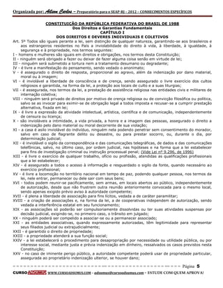 Organizada por: Ailson Carlos – Preparatório para o SEAP-RJ – 2012 – CONHECIMENTOS ESPECÍFICOS 
= = = = = = = = = = = = = = = = = = = = = = = = = == = = = = = = = = = = = = = = = = == = = = Página 5 
CURSO WWW.CURSOADSUMUS.COM – adsumus@cursoadsumus.com - ESTUDE COM QUEM APROVA! 
CONSTITUIÇÃO DA REPÚBLICA FEDERATIVA DO BRASIL DE 1988 
Dos Direitos e Garantias Fundamentais 
CAPÍTULO I 
DOS DIREITOS E DEVERES INDIVIDUAIS E COLETIVOS 
Art. 5º Todos são iguais perante a lei, sem distinção de qualquer natureza, garantindo-se aos brasileiros e 
aos estrangeiros residentes no País a inviolabilidade do direito à vida, à liberdade, à igualdade, à 
segurança e à propriedade, nos termos seguintes: 
I - homens e mulheres são iguais em direitos e obrigações, nos termos desta Constituição; 
II - ninguém será obrigado a fazer ou deixar de fazer alguma coisa senão em virtude de lei; 
III - ninguém será submetido a tortura nem a tratamento desumano ou degradante; 
IV - é livre a manifestação do pensamento, sendo vedado o anonimato; 
V - é assegurado o direito de resposta, proporcional ao agravo, além da indenização por dano material, 
moral ou à imagem; 
VI - é inviolável a liberdade de consciência e de crença, sendo assegurado o livre exercício dos cultos 
religiosos e garantida, na forma da lei, a proteção aos locais de culto e a suas liturgias; 
VII - é assegurada, nos termos da lei, a prestação de assistência religiosa nas entidades civis e militares de 
internação coletiva; 
VIII - ninguém será privado de direitos por motivo de crença religiosa ou de convicção filosófica ou política, 
salvo se as invocar para eximir-se de obrigação legal a todos imposta e recusar-se a cumprir prestação 
alternativa, fixada em lei; 
IX - é livre a expressão da atividade intelectual, artística, científica e de comunicação, independentemente 
de censura ou licença; 
X - são invioláveis a intimidade, a vida privada, a honra e a imagem das pessoas, assegurado o direito a 
indenização pelo dano material ou moral decorrente de sua violação; 
XI - a casa é asilo inviolável do indivíduo, ninguém nela podendo penetrar sem consentimento do morador, 
salvo em caso de flagrante delito ou desastre, ou para prestar socorro, ou, durante o dia, por 
determinação judicial; 
XII - é inviolável o sigilo da correspondência e das comunicações telegráficas, de dados e das comunicações 
telefônicas, salvo, no último caso, por ordem judicial, nas hipóteses e na forma que a lei estabelecer 
para fins de investigação criminal ou instrução processual penal; (Vide Lei nº 9.296, de 1996) 
XIII - é livre o exercício de qualquer trabalho, ofício ou profissão, atendidas as qualificações profissionais 
que a lei estabelecer; 
XIV - é assegurado a todos o acesso à informação e resguardado o sigilo da fonte, quando necessário ao 
exercício profissional; 
XV - é livre a locomoção no território nacional em tempo de paz, podendo qualquer pessoa, nos termos da 
lei, nele entrar, permanecer ou dele sair com seus bens; 
XVI - todos podem reunir-se pacificamente, sem armas, em locais abertos ao público, independentemente 
de autorização, desde que não frustrem outra reunião anteriormente convocada para o mesmo local, 
sendo apenas exigido prévio aviso à autoridade competente; 
XVII - é plena a liberdade de associação para fins lícitos, vedada a de caráter paramilitar; 
XVIII - a criação de associações e, na forma da lei, a de cooperativas independem de autorização, sendo 
vedada a interferência estatal em seu funcionamento; 
XIX - as associações só poderão ser compulsoriamente dissolvidas ou ter suas atividades suspensas por 
decisão judicial, exigindo-se, no primeiro caso, o trânsito em julgado; 
XX - ninguém poderá ser compelido a associar-se ou a permanecer associado; 
XXI - as entidades associativas, quando expressamente autorizadas, têm legitimidade para representar 
seus filiados judicial ou extrajudicialmente; 
XXII - é garantido o direito de propriedade; 
XXIII - a propriedade atenderá a sua função social; 
XXIV - a lei estabelecerá o procedimento para desapropriação por necessidade ou utilidade pública, ou por 
interesse social, mediante justa e prévia indenização em dinheiro, ressalvados os casos previstos nesta 
Constituição; 
XXV - no caso de iminente perigo público, a autoridade competente poderá usar de propriedade particular, 
assegurada ao proprietário indenização ulterior, se houver dano; 
 