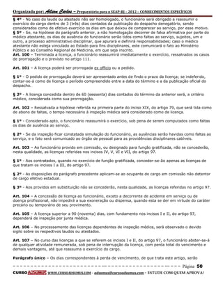 Organizada por: Ailson Carlos – Preparatório para o SEAP-RJ – 2012 – CONHECIMENTOS ESPECÍFICOS 
= = = = = = = = = = = = = = = = = = = = = = = = = == = = = = = = = = = = = = = = = = == = = = Página 50 
CURSO WWW.CURSOADSUMUS.COM – adsumus@cursoadsumus.com - ESTUDE COM QUEM APROVA! 
§ 4º - No caso do laudo ou atestado não ser homologado, o funcionário será obrigado a reassumir o 
exercício do cargo dentro de 3 (três) dias contados da publicação do despacho denegatório, sendo 
considerados como de efetivo exercício os dias em que deixou de comparecer ao serviço, por esse motivo. 
§ 5º - Se, na hipótese do parágrafo anterior, a não homologação decorrer de falsa afirmativa por parte do 
médico atestante, os dias de ausência do funcionário serão tidos como faltas ao serviço, sujeitos, um e 
outro, a processo administrativo disciplinar, que apurará e definirá responsabilidades; caso o médico 
atestante não esteja vinculado ao Estado para fins disciplinares, este comunicará o fato ao Ministério 
Público e ao Conselho Regional de Medicina, em que seja inscrito. 
Art. 100 – Terminada a licença, o funcionário reassumirá imediatamente o exercício, ressalvados os casos 
de prorrogação e o previsto no artigo 111. 
Art. 101 – A licença poderá ser prorrogada ex officio ou a pedido. 
§ 1º - O pedido de prorrogação deverá ser apresentado antes de findo o prazo da licença; se indeferido, 
contar-se-á como de licença o período compreendido entre a data do término e a da publicação oficial do 
despacho. 
§ 2º - A licença concedida dentro de 60 (sessenta) dias contados do término da anterior será, a critério 
médico, considerada como sua prorrogação. 
Art. 102 – Ressalvada a hipótese referida na primeira parte do inciso XIX, do artigo 79, que será tida como 
de abono de faltas, o tempo necessário à inspeção médica será considerado como de licença. 
§ 1º - Considerado apto, o funcionário reassumirá o exercício, sob pena de serem computados como faltas 
os dias de ausência ao serviço. 
§ 2º - Se da inspeção ficar constatada simulação do funcionário, as ausências serão havidas como faltas ao 
serviço, e o fato será comunicado ao órgão de pessoal para as providências disciplinares cabíveis. 
Art. 103 – Ao funcionário provido em comissão, ou designado para função gratificada, não se concederão, 
nesta qualidade, as licenças referidas nos incisos IV, V, VI e VII, do artigo 97. 
§ 1º - Aos contratados, quando no exercício de função gratificada, conceder-se-ão apenas as licenças de 
que tratam os incisos I a III, do artigo 97. 
§ 2º - As disposições do parágrafo precedente aplicam-se ao ocupante de cargo em comissão não detentor 
de cargo efetivo estadual. 
§ 3º - Aos providos em substituição não se concederão, nesta qualidade, as licenças referidas no artigo 97. 
Art. 104 – A concessão de licença ao funcionário, exceto a decorrente de acidente em serviço ou de 
doença profissional, não impedirá a sua exoneração ou dispensa, quando esta se der em virtude do caráter 
precário ou temporário de seu provimento. 
Art. 105 – A licença superior a 90 (noventa) dias, com fundamento nos incisos I e II, do artigo 97, 
dependerá de inspeção por junta médica. 
Art. 106 – No processamento das licenças dependentes de inspeção médica, será observado o devido 
sigilo sobre os respectivos laudos ou atestados. 
Art. 107 – No curso das licenças a que se referem os incisos I e II, do artigo 97, o funcionário abster-se-á 
de qualquer atividade remunerada, sob pena de interrupção da licença, com perda total do vencimento e 
demais vantagens, até que reassuma o exercício do cargo. 
Parágrafo único – Os dias correspondentes à perda de vencimento, de que trata este artigo, serão 
 
