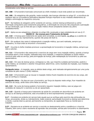 Organizada por: Ailson Carlos – Preparatório para o SEAP-RJ – 2012 – CONHECIMENTOS ESPECÍFICOS 
= = = = = = = = = = = = = = = = = = = = = = = = = == = = = = = = = = = = = = = = = = == = = = Página 51 
CURSO WWW.CURSOADSUMUS.COM – adsumus@cursoadsumus.com - ESTUDE COM QUEM APROVA! 
considerados como faltas ao serviço. 
Art. 108 – O funcionário licenciado comunicará ao chefe imediato o local onde poderá ser encontrado. 
Art. 109 – Os estagiários não gozarão, nesta condição, das licenças referidas no artigo 97; a ocorrência de 
qualquer fato ou circunstância tipificadora daquelas licenças importará no seu imediato afastamento do 
estágio e eliminação do respectivo concurso. 
§ 1º - Na hipótese do estagiário sofrer acidente em serviço, contrair doença profissional ou sofrer 
internação compulsória para tratamento psiquiátrico, a eliminação do concurso não prejudicará a percepção 
de sua retribuição, que se fará até que o órgão médico oficial competente declare seu pleno 
restabelecimento. 
§ 2º - Aplica-se aos estagiários o disposto no artigo 246, excetuada a regra estabelecida em seu § 1º. 
SEÇÃO II - Da Licença para Tratamento de Saúde 
Art. 110 – A licença para tratamento de saúde será concedida, ou prorrogada, ex officio ou a pedido do 
funcionário ou de seu representante, quando não possa ele fazê-lo. 
§ 1º - Em qualquer dos casos é indispensável a inspeção médica, que será realizada, sempre que 
necessário, no local onde se encontrar o funcionário. 
§ 2º - Incumbe à chefia imediata promover a apresentação do funcionário à inspeção médica, sempre que 
este a solicitar. 
Art. 111 – O funcionário não reassumirá o exercício do cargo sem nova inspeção médica, quando a licença 
concedida assim o tiver exigido; realizada essa nova inspeção, o respectivo atestado ou laudo médico 
concluirá pela volta ao serviço, pela prorrogação da licença, pela readaptação do funcionário ou pela sua 
aposentadoria. 
Art. 112 – Em caso de doença grave, contagiosa ou não, que imponha cuidados permanentes, poderá a 
junta médica, se considerar o doente irrecuperável, determinar, como resultado da inspeção, sua imediata 
aposentadoria. 
Parágrafo único – A inspeção, para os efeitos deste artigo, será realizada obrigatoriamente por uma junta 
composta de pelo menos 3 (três) médicos. 
Art. 113 – O funcionário que se recusar à inspeção médica ficará impedido do exercício do seu cargo, até 
que se verifique a inspeção. 
Parágrafo único – Os dias em que o funcionário, por força do disposto neste artigo, ficar impedido do 
exercício do cargo, serão tidos como faltas ao serviço. 
Art. 114 – No curso da licença poderá o funcionário requerer inspeção médica, caso se julgue em 
condições de reassumir o exercício ou de ser aposentado. 
Art. 115 – Quando a licença para tratamento de saúde for concedida em decorrência de acidente em 
serviço ou de doença profissional, esta circunstância se fará expressamente consignada. 
§ 1º - Considera-se acidente em serviço todo aquele que se verifique pelo exercício das atribuições do 
cargo, provocando, direta ou indiretamente, lesão corporal, perturbação funcional ou doença que determine 
a morte; a perda total ou parcial, permanente ou temporária, da capacidade física ou mental para o 
trabalho. 
§ 2º - Equipara-se ao acidente em serviço o ocorrido no deslocamento entre a residência e o local do 
trabalho, bem como o dano resultante da agressão não provocada, sofrida pelo funcionário no desempenho 
 