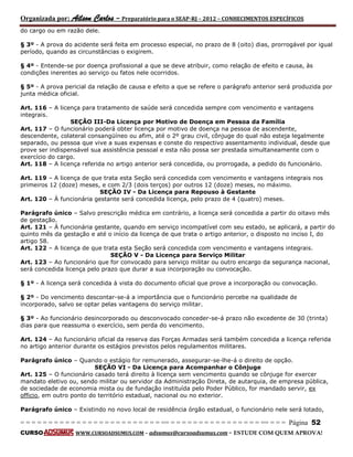 Organizada por: Ailson Carlos – Preparatório para o SEAP-RJ – 2012 – CONHECIMENTOS ESPECÍFICOS 
= = = = = = = = = = = = = = = = = = = = = = = = = == = = = = = = = = = = = = = = = = == = = = Página 52 
CURSO WWW.CURSOADSUMUS.COM – adsumus@cursoadsumus.com - ESTUDE COM QUEM APROVA! 
do cargo ou em razão dele. 
§ 3º - A prova do acidente será feita em processo especial, no prazo de 8 (oito) dias, prorrogável por igual 
período, quando as circunstâncias o exigirem. 
§ 4º - Entende-se por doença profissional a que se deve atribuir, como relação de efeito e causa, às 
condições inerentes ao serviço ou fatos nele ocorridos. 
§ 5º - A prova pericial da relação de causa e efeito a que se refere o parágrafo anterior será produzida por 
junta médica oficial. 
Art. 116 – A licença para tratamento de saúde será concedida sempre com vencimento e vantagens 
integrais. 
SEÇÃO III-Da Licença por Motivo de Doença em Pessoa da Família 
Art. 117 – O funcionário poderá obter licença por motivo de doença na pessoa de ascendente, 
descendente, colateral consangüíneo ou afim, até o 2º grau civil, cônjuge do qual não esteja legalmente 
separado, ou pessoa que vive a suas expensas e conste do respectivo assentamento individual, desde que 
prove ser indispensável sua assistência pessoal e esta não possa ser prestada simultaneamente com o 
exercício do cargo. 
Art. 118 – A licença referida no artigo anterior será concedida, ou prorrogada, a pedido do funcionário. 
Art. 119 – A licença de que trata esta Seção será concedida com vencimento e vantagens integrais nos 
primeiros 12 (doze) meses, e com 2/3 (dois terços) por outros 12 (doze) meses, no máximo. 
SEÇÃO IV - Da Licença para Repouso à Gestante 
Art. 120 – À funcionária gestante será concedida licença, pelo prazo de 4 (quatro) meses. 
Parágrafo único – Salvo prescrição médica em contrário, a licença será concedida a partir do oitavo mês 
de gestação. 
Art. 121 – À funcionária gestante, quando em serviço incompatível com seu estado, se aplicará, a partir do 
quinto mês da gestação e até o início da licença de que trata o artigo anterior, o disposto no inciso I, do 
artigo 58. 
Art. 122 – A licença de que trata esta Seção será concedida com vencimento e vantagens integrais. 
SEÇÃO V - Da Licença para Serviço Militar 
Art. 123 – Ao funcionário que for convocado para serviço militar ou outro encargo da segurança nacional, 
será concedida licença pelo prazo que durar a sua incorporação ou convocação. 
§ 1º - A licença será concedida à vista do documento oficial que prove a incorporação ou convocação. 
§ 2º - Do vencimento descontar-se-á a importância que o funcionário percebe na qualidade de 
incorporado, salvo se optar pelas vantagens do serviço militar. 
§ 3º - Ao funcionário desincorporado ou desconvocado conceder-se-á prazo não excedente de 30 (trinta) 
dias para que reassuma o exercício, sem perda do vencimento. 
Art. 124 – Ao funcionário oficial da reserva das Forças Armadas será também concedida a licença referida 
no artigo anterior durante os estágios previstos pelos regulamentos militares. 
Parágrafo único – Quando o estágio for remunerado, assegurar-se-lhe-á o direito de opção. 
SEÇÃO VI - Da Licença para Acompanhar o Cônjuge 
Art. 125 – O funcionário casado terá direito à licença sem vencimento quando se cônjuge for exercer 
mandato eletivo ou, sendo militar ou servidor da Administração Direta, de autarquia, de empresa pública, 
de sociedade de economia mista ou de fundação instituída pelo Poder Público, for mandado servir, ex 
officio, em outro ponto do território estadual, nacional ou no exterior. 
Parágrafo único – Existindo no novo local de residência órgão estadual, o funcionário nele será lotado, 
 