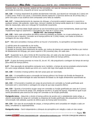 Organizada por: Ailson Carlos – Preparatório para o SEAP-RJ – 2012 – CONHECIMENTOS ESPECÍFICOS 
= = = = = = = = = = = = = = = = = = = = = = = = = == = = = = = = = = = = = = = = = = == = = = Página 53 
CURSO WWW.CURSOADSUMUS.COM – adsumus@cursoadsumus.com - ESTUDE COM QUEM APROVA! 
havendo claro, ou não havendo, poderá ser-lhe concedida, em caso de interesse da Administração, 
permissão de exercício, enquanto ali durar sua permanência. 
Art. 126 – A licença dependerá de pedido devidamente instruído, que deverá ser renovado de 2 (dois) em 
2 (dois) anos; finda a sua causa, o funcionário deverá reassumir o exercício dentro de 30 (trinta) dias, a 
partir dos quais a sua ausência será computada como falta ao trabalho. 
Art. 127 – Independentemente do regresso do cônjuge, o funcionário poderá reassumir o exercício a 
qualquer tempo, não podendo, neste caso, renovar o pedido de licença senão depois de 2 (dois) anos da 
data da reassunção, salvo se o cônjuge for transferido novamente. 
Art. 128 – As normas desta Seção aplicam-se aos funcionários que vivem maritalmente, desde que haja 
impedimento legal ao casamento e convivência por mais de 5 (cinco) anos. 
SEÇÃO VII - Da Licença-Prêmio 
Art. 129 – Após cada qüinqüênio de efetivo exercício prestado ao Estado, ou a suas autarquias, ao 
funcionário que a requerer, conceder-se-á licença-prêmio de 3 (três) meses, com todos os direitos e 
vantagens de seu cargo efetivo. 
§ 1º - Não será concedida a licença-prêmio se houver o funcionário, no qüinqüênio correspondente: 
1) sofrido pena de suspensão ou de multa; 
2) faltado ao serviço, salvo se abonada a falta; 
3) gozado as licenças para tratamento de saúde, por motivo de doença em pessoa da família e por motivo 
de afastamento do cônjuge, por prazo superior a 90 (noventa) dias, em cada caso. 
§ 2º - Suspender-se-á, até o limite de 90 (noventa) dias, em cada uma das licenças referidas no item 3, do 
parágrafo anterior, a contagem de tempo de serviço para efeito de licença-prêmio. 
§ 3º - O gozo da licença prevista no inciso III, do art. 97, não prejudicará a contagem do tempo de serviço 
para efeito de licença-prêmio. 
§ 4º - Para apuração do qüinqüênio computar-se-á, também, o tempo de serviço prestado anteriormente 
em outro cargo estadual, desde que entre um e outro não haja interrupção de exercício. 
Art. 130 – O direito à licença-prêmio não tem prazo para ser exercitado. 
Art. 131 – A competência para a concessão de licença-prêmio é do Diretor da Divisão de Pessoal do 
Departamento de Administração de cada Secretaria de Estado ou de órgão diretamente subordinado ao 
Governador. 
Art. 132 – O funcionário investido em cargo de provimento em comissão ou função gratificada será 
licenciado com o vencimento e vantagens do cargo de que seja ocupante efetivo. 
Art. 133 – Quando o funcionário ocupar cargo em comissão ou função gratificada por mais de 5 (cinco) 
anos, apurados na forma do artigo 129, assegurar-se-lhe-á, no gozo da licença, importância igual à que 
venha percebendo pelo exercício do cargo em comissão ou da função gratificada. 
Parágrafo único – Adquirido o direito à licença-prêmio de acordo com o estabelecido neste artigo, a 
ulterior exoneração do cargo em comissão ou dispensa da função gratificada não prejudicará a forma de 
remuneração nele adotada, quando do efetivo gozo da licença pelo funcionário. 
Art. 134 – Em caso de acumulação de cargos, a licença-prêmio será concedida em relação a cada um 
deles, simultânea ou separadamente. 
Parágrafo único – Será independente o cômputo do qüinqüênio em relação a cada um dos cargos 
 