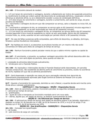 Organizada por: Ailson Carlos – Preparatório para o SEAP-RJ – 2012 – CONHECIMENTOS ESPECÍFICOS 
= = = = = = = = = = = = = = = = = = = = = = = = = == = = = = = = = = = = = = = = = = == = = = Página 55 
CURSO WWW.CURSOADSUMUS.COM – adsumus@cursoadsumus.com - ESTUDE COM QUEM APROVA! 
Art. 145 – O funcionário deixará de receber: 
I – 1/3 (um terço) do vencimento e vantagens, durante o afastamento por motivo de suspensão preventiva 
ou recolhimento à prisão por ordem judicial não decorrente de condenação definitiva, ressalvado o direito à 
diferença se absolvido afinal, ou se o afastamento exceder o prazo de condenação definitiva; 
II – 2/3 (dois terços) do vencimento e vantagens, durante o cumprimento, sem perda do cargo, de pena 
privativa de liberdade; 
III – vencimento e vantagens do dia em que não comparecer ao serviço, salvo o disposto no inciso XIX, do 
artigo 79; 
IV – vencimento e vantagens do dia, se comparecer ao serviço após os 60 (sessenta) minutos seguintes à 
hora inicial do expediente, ou se sem autorização por mais de 60 (sessenta) minutos; 
V – 1/3 (um terço) do vencimento e vantagens do dia, se comparecer ao serviço dentro dos 60 (sessenta) 
minutos seguintes à hora inicial do expediente ou retirar-se sem autorização, dentro dos 60 (sessenta) 
minutos finais, ou, ainda, ausentar-se sem autorização por período inferior a 60 (sessenta) minutos. 
§ 1º - No caso de faltas sucessivas serão computados, para efeito de descontos, os sábados, domingos, 
feriados e pontos facultativos intercalados. 
§ 2º - Na hipótese do inciso V, os descontos acumuláveis havidos em um mesmo mês não serão 
convertidos em faltas para efeito de contagens de tempo de serviço. 
Art. 146 – Nenhum funcionário poderá perceber menos do que o salário-mínimo vigente na capital do 
Estado. 
Art. 147 – O vencimento, o provento, ou qualquer vantagem pecuniária não sofrerá descontos além dos 
previstos em lei, nem será objeto de penhora, salvo quando se tratar de: 
I – prestação de alimentos determinada judicialmente; 
II – dívida para com a Fazenda Pública. 
Art. 148 – As reposições e indenizações devidas à Fazenda Estadual serão descontadas, em parcelas 
mensais consecutivas, não excedentes da décima parte do vencimento ou provento, exceto na ocorrência 
de má fé, hipótese em que não se admitirá parcelamento. 
§ 1º - Será dispensada a reposição nos casos em que a percepção indevida tiver decorrido de 
entendimento expressamente aprovado pelo Órgão Central do Sistema de Pessoal Civil ou pela 
Procuradoria-Geral do Estado. 
§ 2º - Quando o funcionário for exonerado, demitido ou vier a falecer, a quantia devida será inscrita como 
dívida ativa e cobrada judicialmente. 
CAPÍTULO V - Das Vantagens - SEÇÃO - Disposições Gerais 
Art. 149 – Além do vencimento, poderá o funcionário perceber as seguintes vantagens pecuniárias: 
I – adicional por tempo de serviço; 
II – gratificações; 
III – ajuda de custo e transporte ao funcionário mandado servir em nova sede; 
IV – diárias, àquele que, em objeto de serviço, se deslocar eventualmente da sede. 
SEÇÃO II - Do Adicional por Tempo de Serviço 
Art. 150 – O adicional por tempo de serviço será objeto de disciplina própria a ser baixada, observado o 
disposto no artigo 19, do Decreto-Lei nº 408, de 02 de fevereiro de 1979, e no § 6º do artigo 7º do 
Decreto-Lei nº 415, de 20 de fevereiro de 1979. 
SEÇÃO III - Das Gratificações - SUBSEÇÃO I - Disposições Gerais 
Art. 151 – Conceder-se-á gratificação: 
I – de função; 
II – pelo exercício de cargo em comissão; 
 