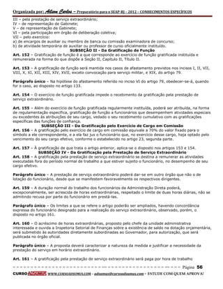 Organizada por: Ailson Carlos – Preparatório para o SEAP-RJ – 2012 – CONHECIMENTOS ESPECÍFICOS 
= = = = = = = = = = = = = = = = = = = = = = = = = == = = = = = = = = = = = = = = = = == = = = Página 56 
CURSO WWW.CURSOADSUMUS.COM – adsumus@cursoadsumus.com - ESTUDE COM QUEM APROVA! 
III – pela prestação de serviço extraordinário; 
IV – de representação de Gabinete; 
V – de representação de Gabinete; 
VI – pela participação em órgão de deliberação coletiva; 
VII – pelo exercício: 
a) de encargos de auxiliar ou membro de banca ou comissão examinadora de concurso; 
b) de atividade temporária de auxiliar ou professor de curso oficialmente instituído. 
SUBSEÇÃO II - Da Gratificação de Função 
Art. 152 – Gratificação de função é a que corresponde ao exercício de função gratificada instituída e 
remunerada na forma do que dispõe a Seção II, Capítulo II, Título II. 
Art. 153 – A gratificação de função será mantida nos casos de afastamento previstos nos incisos I, II, VII, 
VIII, X, XI, XII, XIII, XIV, XVII, exceto convocação para serviço militar, e XIX, do artigo 79. 
Parágrafo único – Na hipótese do afastamento referido no inciso VI do artigo 79, obedecer-se-á, quando 
for o caso, ao disposto no artigo 133. 
Art. 154 – O exercício de função gratificada impede o recebimento da gratificação pela prestação de 
serviço extraordinário. 
Art. 155 – Além do exercício de função gratificada regularmente instituída, poderá ser atribuída, na forma 
de regulamentação específica, gratificação de função a funcionários que desempenhem atividades especiais 
ou excedentes às atribuições de seu cargo, vedado o seu recebimento cumulativo com as gratificações 
específicas das funções de confiança. 
SUBSEÇÃO III - Da Gratificação pelo Exercício de Cargo em Comissão 
Art. 156 – A gratificação pelo exercício de cargo em comissão equivale a 70% do valor fixado para o 
símbolo a ele correspondente, e a ela faz jus o funcionário que, no exercício desse cargo, haja optado pelo 
vencimento do seu cargo efetivo, conforme o estabelecido no artigo 23, segunda parte. 
Art. 157 – À gratificação de que trata o artigo anterior, aplica-se o disposto nos artigos 153 e 154. 
SUBSEÇÃO IV - Da Gratificação pela Prestação de Serviço Extraordinário 
Art. 158 – A gratificação pela prestação de serviço extraordinário se destina a remunerar as atividades 
executadas fora do período normal de trabalho a que estiver sujeito o funcionário, no desempenho de seu 
cargo efetivo. 
Parágrafo único – A prestação de serviço extraordinário poderá dar-se em outro órgão que não o de 
lotação do funcionário, desde que se manifestem favoravelmente os respectivos dirigentes. 
Art. 159 – A duração normal do trabalho dos funcionários da Administração Direta poderá, 
excepcionalmente, ser acrescida de horas extraordinárias, respeitado o limite de duas horas diárias, não se 
admitindo recusa por parte do funcionário em prestá-las. 
Parágrafo único – Os limites a que se refere o artigo poderão ser ampliados, havendo concordância 
expressa do funcionário designado para a realização do serviço extraordinário, observado, porém, o 
disposto no artigo 161. 
Art. 160 – O acréscimo de horas extraordinárias, proposto pelo chefe da unidade administrativa 
interessada e ouvida a Inspetoria Setorial de Finanças sobre a existência de saldo na dotação orçamentária, 
será submetido às autoridades diretamente subordinadas ao Governador, para autorização, que será 
publicada no órgão oficial. 
Parágrafo único – A proposta deverá caracterizar a natureza da medida e justificar a necessidade da 
prestação do serviço em horário extraordinário. 
Art. 161 – A gratificação pela prestação de serviço extraordinário será paga por hora de trabalho 
 