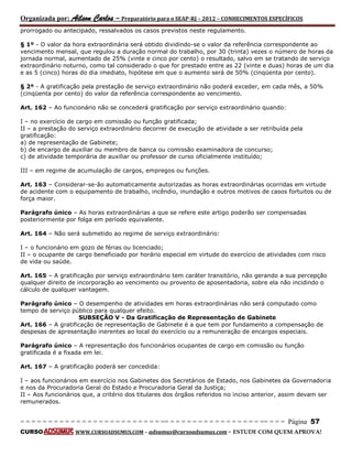 Organizada por: Ailson Carlos – Preparatório para o SEAP-RJ – 2012 – CONHECIMENTOS ESPECÍFICOS 
= = = = = = = = = = = = = = = = = = = = = = = = = == = = = = = = = = = = = = = = = = == = = = Página 57 
CURSO WWW.CURSOADSUMUS.COM – adsumus@cursoadsumus.com - ESTUDE COM QUEM APROVA! 
prorrogado ou antecipado, ressalvados os casos previstos neste regulamento. 
§ 1º - O valor da hora extraordinária será obtido dividindo-se o valor da referência correspondente ao 
vencimento mensal, que regulou a duração normal do trabalho, por 30 (trinta) vezes o número de horas da 
jornada normal, aumentado de 25% (vinte e cinco por cento) o resultado, salvo em se tratando de serviço 
extraordinário noturno, como tal considerado o que for prestado entre as 22 (vinte e duas) horas de um dia 
e as 5 (cinco) horas do dia imediato, hipótese em que o aumento será de 50% (cinqüenta por cento). 
§ 2º - A gratificação pela prestação de serviço extraordinário não poderá exceder, em cada mês, a 50% 
(cinqüenta por cento) do valor da referência correspondente ao vencimento. 
Art. 162 – Ao funcionário não se concederá gratificação por serviço extraordinário quando: 
I – no exercício de cargo em comissão ou função gratificada; 
II – a prestação do serviço extraordinário decorrer de execução de atividade a ser retribuída pela 
gratificação: 
a) de representação de Gabinete; 
b) de encargo de auxiliar ou membro de banca ou comissão examinadora de concurso; 
c) de atividade temporária de auxiliar ou professor de curso oficialmente instituído; 
III – em regime de acumulação de cargos, empregos ou funções. 
Art. 163 – Considerar-se-ão automaticamente autorizadas as horas extraordinárias ocorridas em virtude 
de acidente com o equipamento de trabalho, incêndio, inundação e outros motivos de casos fortuitos ou de 
força maior. 
Parágrafo único – As horas extraordinárias a que se refere este artigo poderão ser compensadas 
posteriormente por folga em período equivalente. 
Art. 164 – Não será submetido ao regime de serviço extraordinário: 
I – o funcionário em gozo de férias ou licenciado; 
II – o ocupante de cargo beneficiado por horário especial em virtude do exercício de atividades com risco 
de vida ou saúde. 
Art. 165 – A gratificação por serviço extraordinário tem caráter transitório, não gerando a sua percepção 
qualquer direito de incorporação ao vencimento ou provento de aposentadoria, sobre ela não incidindo o 
cálculo de qualquer vantagem. 
Parágrafo único – O desempenho de atividades em horas extraordinárias não será computado como 
tempo de serviço público para qualquer efeito. 
SUBSEÇÃO V - Da Gratificação de Representação de Gabinete 
Art. 166 – A gratificação de representação de Gabinete é a que tem por fundamento a compensação de 
despesas de apresentação inerentes ao local do exercício ou a remuneração de encargos especiais. 
Parágrafo único – A representação dos funcionários ocupantes de cargo em comissão ou função 
gratificada é a fixada em lei. 
Art. 167 – A gratificação poderá ser concedida: 
I – aos funcionários em exercício nos Gabinetes dos Secretários de Estado, nos Gabinetes da Governadoria 
e nos da Procuradoria Geral do Estado e Procuradoria Geral da Justiça; 
II – Aos funcionários que, a critério dos titulares dos órgãos referidos no inciso anterior, assim devam ser 
remunerados. 
 