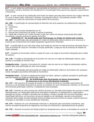 Organizada por: Ailson Carlos – Preparatório para o SEAP-RJ – 2012 – CONHECIMENTOS ESPECÍFICOS 
= = = = = = = = = = = = = = = = = = = = = = = = = == = = = = = = = = = = = = = = = = == = = = Página 58 
CURSO WWW.CURSOADSUMUS.COM – adsumus@cursoadsumus.com - ESTUDE COM QUEM APROVA! 
§ 1º - O valor global da gratificação de representação de Gabinete, por Secretaria, será aprovado pelo 
Governador, ouvida a Secretaria de Planejamento e Coordenação Geral quanto aos aspectos orçamentários 
e financeiros. 
§ 2º - O valor individual da gratificação será fixado em tabela aprovada pelos titulares dos órgãos referidos 
no inciso II deste artigo, observado o disposto no parágrafo anterior, não podendo exceder a 50% 
(cinqüenta por cento) do vencimento do cargo efetivo do funcionário. 
Art. 168 – A gratificação de representação de Gabinete não será suspensa nos afastamentos seguintes: 
I – férias; 
II – casamento; 
III – luto; 
IV – júri e outros serviços obrigatórios por lei; 
V – licenças para tratamento de saúde e repouso à gestante; 
VI – faltas até o máximo de 3 (três) durante o mês, por motivo de doença comprovada pelo órgão 
competente, inclusive quando em pessoa da família. 
SUBSEÇÃO VI - Da Gratificação pela Participação em Órgão de Deliberação Coletiva 
Art. 169 – A gratificação pela participação em órgão de deliberação coletiva destina-se a remunerar a 
presença dos componentes dos órgãos colegiados regularmente instituídos. 
§ 1º - A gratificação de que trata este artigo será fixada por decreto em base percentual calculada sobre o 
valor de símbolo de cargo em comissão ou função gratificada, e paga por dia de presença às sessões do 
órgão colegiado. 
§ 2º - Compete ao Governador arbitrar a ajuda de custo a ser paga ao funcionário designado para missão 
no exterior. 
Art. 170 – É vedada a participação do funcionário em mais de um órgão de deliberação coletiva, salvo 
quando na condição de membro nato. 
Parágrafo único – Quando o funcionário for membro nato de mais de um órgão de deliberação coletiva, 
poderá optar pela gratificação de valor mais elevado. 
Art. 171 – A gratificação pela participação em órgão de deliberação coletiva é acumulável com quaisquer 
outras vantagens pecuniárias atribuídas ao funcionário. 
Parágrafo único – Durante os afastamentos legais do titular, apenas o suplente perceberá a gratificação 
pela participação em órgão de deliberação coletiva. 
SUBSEÇÃO VII - Da Gratificação pela Participação em Banca Examinadora 
De Concurso ou em Curso Oficialmente Instituído 
Art. 172 – Pelo exercício de encargo de auxiliar ou membro de banca ou comissão examinadora de 
concurso ou de atividade temporária de auxiliar ou professor de curso oficialmente instituído, ao funcionário 
será atribuída gratificação conforme o estabelecido nesta Subseção. 
Art. 173 – Entende-se como encargo de membro de banca ou comissão examinadora de concurso a tarefa 
desempenhada, por designação especial de autoridade competente, no planejamento, organização e 
aplicação de provas, correção e apuração dos resultados, revisão e decisão dos recursos interpostos, até a 
classificação definitiva, nos concursos, provas de seleção ou de habilitação, quando eventualmente 
realizados pelos órgãos da Administração Direta do Estado para provimento de cargos, preenchimento de 
empregos ou admissão a cursos oficialmente instituídos. 
Art. 174 – Professor de curso oficialmente instituído é o designado pela autoridade competente, para 
exercer atividade temporária de magistérios nas áreas de treinamento e aperfeiçoamento de pessoal. 
Art. 175 – Somente funcionário do Estado poderá ser designado para exercer as atividades de auxiliar de 
 