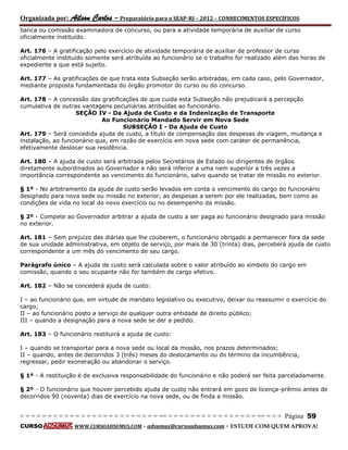 Organizada por: Ailson Carlos – Preparatório para o SEAP-RJ – 2012 – CONHECIMENTOS ESPECÍFICOS 
= = = = = = = = = = = = = = = = = = = = = = = = = == = = = = = = = = = = = = = = = = == = = = Página 59 
CURSO WWW.CURSOADSUMUS.COM – adsumus@cursoadsumus.com - ESTUDE COM QUEM APROVA! 
banca ou comissão examinadora de concurso, ou para a atividade temporária de auxiliar de curso 
oficialmente instituído. 
Art. 176 – A gratificação pelo exercício de atividade temporária de auxiliar de professor de curso 
oficialmente instituído somente será atribuída ao funcionário se o trabalho for realizado além das horas de 
expediente a que está sujeito. 
Art. 177 – As gratificações de que trata esta Subseção serão arbitradas, em cada caso, pelo Governador, 
mediante proposta fundamentada do órgão promotor do curso ou do concurso. 
Art. 178 – A concessão das gratificações de que cuida esta Subseção não prejudicará a percepção 
cumulativa de outras vantagens pecuniárias atribuídas ao funcionário. 
SEÇÃO IV - Da Ajuda de Custo e da Indenização de Transporte 
Ao Funcionário Mandado Servir em Nova Sede 
SUBSEÇÃO I - Da Ajuda de Custo 
Art. 179 – Será concedida ajuda de custo, a título de compensação das despesas de viagem, mudança e 
instalação, ao funcionário que, em razão de exercício em nova sede com caráter de permanência, 
efetivamente deslocar sua residência. 
Art. 180 – A ajuda de custo será arbitrada pelos Secretários de Estado ou dirigentes de órgãos 
diretamente subordinados ao Governador e não será inferior a uma nem superior a três vezes a 
importância correspondente ao vencimento do funcionário, salvo quando se tratar de missão no exterior. 
§ 1º - No arbitramento da ajuda de custo serão levados em conta o vencimento do cargo do funcionário 
designado para nova sede ou missão no exterior, as despesas a serem por ele realizadas, bem como as 
condições de vida no local do novo exercício ou no desempenho da missão. 
§ 2º - Compete ao Governador arbitrar a ajuda de custo a ser paga ao funcionário designado para missão 
no exterior. 
Art. 181 – Sem prejuízo das diárias que lhe couberem, o funcionário obrigado a permanecer fora da sede 
de sua unidade administrativa, em objeto de serviço, por mais de 30 (trinta) dias, perceberá ajuda de custo 
correspondente a um mês do vencimento de seu cargo. 
Parágrafo único – A ajuda de custo será calculada sobre o valor atribuído ao símbolo do cargo em 
comissão, quando o seu ocupante não for também de cargo efetivo. 
Art. 182 – Não se concederá ajuda de custo: 
I – ao funcionário que, em virtude de mandato legislativo ou executivo, deixar ou reassumir o exercício do 
cargo; 
II – ao funcionário posto a serviço de qualquer outra entidade de direito público; 
III – quando a designação para a nova sede se der a pedido. 
Art. 183 – O funcionário restituirá a ajuda de custo: 
I – quando se transportar para a nova sede ou local da missão, nos prazos determinados; 
II – quando, antes de decorridos 3 (três) meses do deslocamento ou do término da incumbência, 
regressar, pedir exoneração ou abandonar o serviço. 
§ 1º - A restituição é de exclusiva responsabilidade do funcionário e não poderá ser feita parceladamente. 
§ 2º - O funcionário que houver percebido ajuda de custo não entrará em gozo de licença-prêmio antes de 
decorridos 90 (noventa) dias de exercício na nova sede, ou de finda a missão. 
 