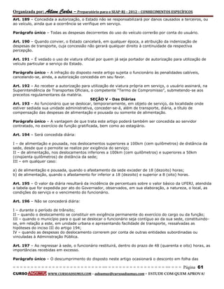 Organizada por: Ailson Carlos – Preparatório para o SEAP-RJ – 2012 – CONHECIMENTOS ESPECÍFICOS 
= = = = = = = = = = = = = = = = = = = = = = = = = == = = = = = = = = = = = = = = = = == = = = Página 61 
CURSO WWW.CURSOADSUMUS.COM – adsumus@cursoadsumus.com - ESTUDE COM QUEM APROVA! 
Art. 189 – Concedida a autorização, o Estado não se responsabilizará por danos causados a terceiros, ou 
ao veículo, ainda que a ocorrência se verifique em serviço. 
Parágrafo único – Todas as despesas decorrentes do uso do veículo correrão por conta do usuário. 
Art. 190 – Quando convier, o Estado cancelará, em qualquer época, a atribuição da indenização de 
despesas de transporte, cuja concessão não gerará qualquer direito à continuidade da respectiva 
percepção. 
Art. 191 – É vedado o uso de viatura oficial por quem já seja portador de autorização para utilização de 
veículo particular a serviço do Estado. 
Parágrafo único – A infração do disposto neste artigo sujeita o funcionário às penalidades cabíveis, 
cancelando-se, ainda, a autorização concedida em seu favor. 
Art. 192 – Ao receber a autorização para utilização de viatura própria em serviço, o usuário assinará, na 
Superintendência de Transportes Oficiais, o competente “Termo de Compromisso”, submetendo-se aos 
preceitos regulamentares da matéria. 
SEÇÃO V - Das Diárias 
Art. 193 – Ao funcionário que se deslocar, temporariamente, em objeto de serviço, da localidade onde 
estiver sediada sua unidade administrativa, conceder-se-á, além de transporte, diária, a título de 
compensação das despesas de alimentação e pousada ou somente de alimentação. 
Parágrafo único – A vantagem de que trata este artigo poderá também ser concedida ao servidor 
contratado, no exercício de função gratificada, bem como ao estagiário. 
Art. 194 – Será concedida diária: 
I – de alimentação e pousada, nos deslocamentos superiores a 100km (cem quilômetros) de distância da 
sede, desde que o pernoite se realize por exigência do serviço; 
II – de alimentação, nos deslocamentos inferiores a 100km (cem quilômetros) e superiores a 50km 
(cinqüenta quilômetros) de distância da sede; 
III – em qualquer caso: 
a) de alimentação e pousada, quando o afastamento da sede exceder de 18 (dezoito) horas; 
b) de alimentação, quando o afastamento for inferior a 18 (dezoito) e superior a 8 (oito) horas. 
Art. 195 – O valor da diária resultará da incidência de percentuais sobre o valor básico da UFERJ, atendida 
a tabela que for expedida por ato do Governador, observados, em sua elaboração, a natureza, o local, as 
condições do serviço e o vencimento do funcionário. 
Art. 196 – Não se concederá diária: 
I – durante o período de trânsito; 
II – quando o deslocamento se constituir em exigência permanente do exercício do cargo ou da função; 
III – quando o município para o qual se deslocar o funcionário seja contíguo ao da sua sede, constituindo-se, 
em relação a este, em unidade urbana e apresentando facilidade de transporte, ressalvadas as 
hipóteses do inciso III do artigo 194; 
IV – quando as despesas do deslocamento correrem por conta de outras entidades subordinadas ou 
vinculadas à Administração Pública. 
Art. 197 – Ao regressar à sede, o funcionário restituirá, dentro do prazo de 48 (quarenta e oito) horas, as 
importâncias recebidas em excesso. 
Parágrafo único – O descumprimento do disposto neste artigo ocasionará o desconto em folha das 
 