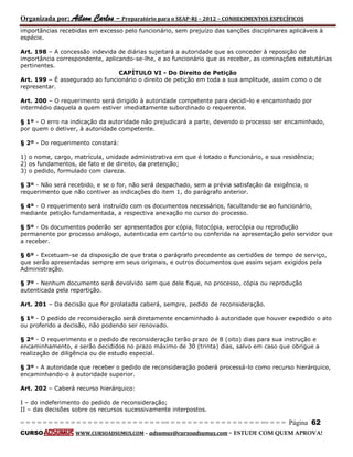 Organizada por: Ailson Carlos – Preparatório para o SEAP-RJ – 2012 – CONHECIMENTOS ESPECÍFICOS 
= = = = = = = = = = = = = = = = = = = = = = = = = == = = = = = = = = = = = = = = = = == = = = Página 62 
CURSO WWW.CURSOADSUMUS.COM – adsumus@cursoadsumus.com - ESTUDE COM QUEM APROVA! 
importâncias recebidas em excesso pelo funcionário, sem prejuízo das sanções disciplinares aplicáveis à 
espécie. 
Art. 198 – A concessão indevida de diárias sujeitará a autoridade que as conceder à reposição de 
importância correspondente, aplicando-se-lhe, e ao funcionário que as receber, as cominações estatutárias 
pertinentes. 
CAPÍTULO VI - Do Direito de Petição 
Art. 199 – É assegurado ao funcionário o direito de petição em toda a sua amplitude, assim como o de 
representar. 
Art. 200 – O requerimento será dirigido à autoridade competente para decidi-lo e encaminhado por 
intermédio daquela a quem estiver imediatamente subordinado o requerente. 
§ 1º - O erro na indicação da autoridade não prejudicará a parte, devendo o processo ser encaminhado, 
por quem o detiver, à autoridade competente. 
§ 2º - Do requerimento constará: 
1) o nome, cargo, matrícula, unidade administrativa em que é lotado o funcionário, e sua residência; 
2) os fundamentos, de fato e de direito, da pretenção; 
3) o pedido, formulado com clareza. 
§ 3º - Não será recebido, e se o for, não será despachado, sem a prévia satisfação da exigência, o 
requerimento que não contiver as indicações do item 1, do parágrafo anterior. 
§ 4º - O requerimento será instruído com os documentos necessários, facultando-se ao funcionário, 
mediante petição fundamentada, a respectiva anexação no curso do processo. 
§ 5º - Os documentos poderão ser apresentados por cópia, fotocópia, xerocópia ou reprodução 
permanente por processo análogo, autenticada em cartório ou conferida na apresentação pelo servidor que 
a receber. 
§ 6º - Excetuam-se da disposição de que trata o parágrafo precedente as certidões de tempo de serviço, 
que serão apresentadas sempre em seus originais, e outros documentos que assim sejam exigidos pela 
Administração. 
§ 7º - Nenhum documento será devolvido sem que dele fique, no processo, cópia ou reprodução 
autenticada pela repartição. 
Art. 201 – Da decisão que for prolatada caberá, sempre, pedido de reconsideração. 
§ 1º - O pedido de reconsideração será diretamente encaminhado à autoridade que houver expedido o ato 
ou proferido a decisão, não podendo ser renovado. 
§ 2º - O requerimento e o pedido de reconsideração terão prazo de 8 (oito) dias para sua instrução e 
encaminhamento, e serão decididos no prazo máximo de 30 (trinta) dias, salvo em caso que obrigue a 
realização de diligência ou de estudo especial. 
§ 3º - A autoridade que receber o pedido de reconsideração poderá processá-lo como recurso hierárquico, 
encaminhando-o à autoridade superior. 
Art. 202 – Caberá recurso hierárquico: 
I – do indeferimento do pedido de reconsideração; 
II – das decisões sobre os recursos sucessivamente interpostos. 
 