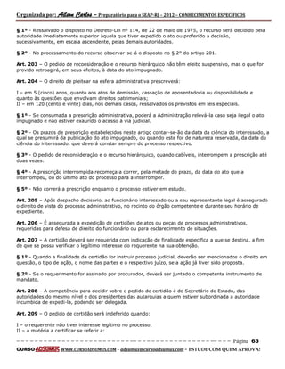 Organizada por: Ailson Carlos – Preparatório para o SEAP-RJ – 2012 – CONHECIMENTOS ESPECÍFICOS 
= = = = = = = = = = = = = = = = = = = = = = = = = == = = = = = = = = = = = = = = = = == = = = Página 63 
CURSO WWW.CURSOADSUMUS.COM – adsumus@cursoadsumus.com - ESTUDE COM QUEM APROVA! 
§ 1º - Ressalvado o disposto no Decreto-Lei nº 114, de 22 de maio de 1975, o recurso será decidido pela 
autoridade imediatamente superior àquela que tiver expedido o ato ou proferido a decisão, 
sucessivamente, em escala ascendente, pelas demais autoridades. 
§ 2º - No processamento do recurso observar-se-á o disposto no § 2º do artigo 201. 
Art. 203 – O pedido de reconsideração e o recurso hierárquico não têm efeito suspensivo, mas o que for 
provido retroagirá, em seus efeitos, à data do ato impugnado. 
Art. 204 – O direito de pleitear na esfera administrativa prescreverá: 
I – em 5 (cinco) anos, quanto aos atos de demissão, cassação de aposentadoria ou disponibilidade e 
quanto às questões que envolvam direitos patrimoniais; 
II – em 120 (cento e vinte) dias, nos demais casos, ressalvados os previstos em leis especiais. 
§ 1º - Se consumada a prescrição administrativa, poderá a Administração relevá-la caso seja ilegal o ato 
impugnado e não estiver exaurido o acesso à via judicial. 
§ 2º - Os prazos de prescrição estabelecidos neste artigo contar-se-ão da data da ciência do interessado, a 
qual se presumirá da publicação do ato impugnado, ou quando este for de natureza reservada, da data da 
ciência do interessado, que deverá constar sempre do processo respectivo. 
§ 3º - O pedido de reconsideração e o recurso hierárquico, quando cabíveis, interrompem a prescrição até 
duas vezes. 
§ 4º - A prescrição interrompida recomeça a correr, pela metade do prazo, da data do ato que a 
interrompeu, ou do último ato do processo para a interromper. 
§ 5º - Não correrá a prescrição enquanto o processo estiver em estudo. 
Art. 205 – Após despacho decisório, ao funcionário interessado ou a seu representante legal é assegurado 
o direito de vista do processo administrativo, no recinto do órgão competente e durante seu horário de 
expediente. 
Art. 206 – É assegurada a expedição de certidões de atos ou peças de processos administrativos, 
requeridas para defesa de direito do funcionário ou para esclarecimento de situações. 
Art. 207 – A certidão deverá ser requerida com indicação de finalidade específica a que se destina, a fim 
de que se possa verificar o legítimo interesse do requerente na sua obtenção. 
§ 1º - Quando a finalidade da certidão for instruir processo judicial, deverão ser mencionados o direito em 
questão, o tipo de ação, o nome das partes e o respectivo juízo, se a ação já tiver sido proposta. 
§ 2º - Se o requerimento for assinado por procurador, deverá ser juntado o competente instrumento de 
mandato. 
Art. 208 – A competência para decidir sobre o pedido de certidão é do Secretário de Estado, das 
autoridades do mesmo nível e dos presidentes das autarquias a quem estiver subordinada a autoridade 
incumbida de expedi-la, podendo ser delegada. 
Art. 209 – O pedido de certidão será indeferido quando: 
I – o requerente não tiver interesse legítimo no processo; 
II – a matéria a certificar se referir a: 
 