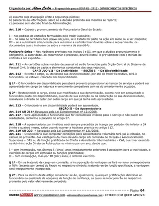 Organizada por: Ailson Carlos – Preparatório para o SEAP-RJ – 2012 – CONHECIMENTOS ESPECÍFICOS 
= = = = = = = = = = = = = = = = = = = = = = = = = == = = = = = = = = = = = = = = = = == = = = Página 64 
CURSO WWW.CURSOADSUMUS.COM – adsumus@cursoadsumus.com - ESTUDE COM QUEM APROVA! 
a) assunto cuja divulgação afete a segurança pública; 
b) pareceres ou informações, salvo se a decisão proferida aos mesmos se reporte; 
c) processo sem decisão final da Administração. 
Art. 210 – Caberá o pronunciamento da Procuradoria Geral do Estado: 
I – nos pedidos de certidões formulados pelo Poder Judiciário; 
II – no caso de certidões para prova em juízo, se o Estado for parte na ação em curso ou a ser proposta; 
III – se a autoridade competente para autorizar a certidão tiver dúvidas sobre o requerimento, os 
documentos que o instruem ou sobre a maneira de atendê-lo. 
Parágrafo único – Nas hipóteses previstas nos incisos I e III, em que o aludido pronunciamento é 
obrigatório, a autoridade, ao encaminhar o processo, deverá instruí-lo previamente com a minuta da 
certidão a ser expedida. 
Art. 211 – As certidões sobre matéria de pessoal só serão fornecidas pelo Órgão Central do Sistema de 
Pessoal Civil, à vista de dados e elementos constantes dos seus registros. 
CAPÍTULO VII - Da Inatividade - SEÇÃO I - Da Disponibilidade 
Art. 212 – Extinto o cargo, ou declarada sua desnecessidade, por ato do Poder Executivo, será o 
funcionário, se estável, colocado em disponibilidade. 
§ 1º - O funcionário em disponibilidade perceberá provento proporcional ao tempo de serviço e poderá ser 
aproveitado em cargo de natureza e vencimento compatíveis com os do anteriormente ocupado. 
§ 2º - Restabelecido o cargo, ainda que modificada a sua denominação, poderá nele ser aproveitado o 
funcionário posto em disponibilidade, quando de sua extinção ou da declaração de sua desnecessidade, 
ressalvado o direito de optar por outro cargo em que já tenha sido aproveitado. 
Art. 213 – O funcionário em disponibilidade poderá ser aposentado. 
SEÇÃO II - Da Aposentadoria 
Art. 214 AO 216* Revogado pela Lei Complementar nº 121/2008. 
Art. 217 – Será aposentado o funcionário que for considerado inválido para o serviço e não puder ser 
readaptado, conforme o previsto no artigo 57. 
Art. 218 – A aposentadoria por invalidez será sempre precedida de licença por período não inferior a 24 
(vinte e quatro) meses, salvo quando ocorrer a hipótese prevista no artigo 112. 
Art. 219 AO 220 * Revogado pela Lei Complementar nº 121/2008. 
Art. 221 – O funcionário que completar condições para aposentadoria voluntária fará jus à inclusão, no 
cálculo do provento, das vantagens do mais elevado cargo em comissão de Direção e Assessoramento 
Superiores – DAS ou da função gratificada de Chefia e Assistência Intermediárias – CAI, que tiver exercido 
na Administração Direta ou Autárquica no mínimo por um ano, desde que: 
I – sem interrupção, nos últimos 5 (cinco) anos imediatamente anteriores à passagem para a inatividade, o 
exercício de cargos em comissão ou funções gratificadas; 
II – com interrupção, mas por 10 (dez) anos, o referido exercício. 
§ 1º - Em se tratando de cargo em comissão, a incorporação da vantagem se fará no valor correspondente 
a 70% (setenta por cento) do fixado no respectivo símbolo; tratando-se de função gratificada, a vantagem 
será integralmente incorporada. 
§ 2º - Para os efeitos deste artigo considerar-se-ão, igualmente, quaisquer gratificações deferidas ao 
funcionário na qualidade de ocupante de função de confiança, as quais se incorporarão ao respectivo 
provento pelo valor efetivamente percebido. 
 