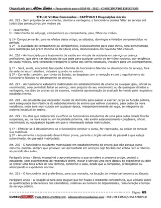 Organizada por: Ailson Carlos – Preparatório para o SEAP-RJ – 2012 – CONHECIMENTOS ESPECÍFICOS 
= = = = = = = = = = = = = = = = = = = = = = = = = == = = = = = = = = = = = = = = = = == = = = Página 65 
CURSO WWW.CURSOADSUMUS.COM – adsumus@cursoadsumus.com - ESTUDE COM QUEM APROVA! 
TÍTULO VI-Das Concessões - CAPÍTULO I Disposições Gerais 
Art. 225 - Sem prejuízo do vencimento, direitos e vantagens, o funcionário poderá faltar ao serviço até 
(oito) dias consecutivos por motivo de: 
I - casamento; 
II - falecimento do cônjuge, companheiro ou companheira, pais, filhos ou irmãos. 
§ 1º- Computar-se-ão, para os efeitos deste artigo, os sábados, domingos e feriados compreendidos no 
período. 
§ 2º - A qualidade de companheiro ou companheira, exclusivamente para esse efeito, será demonstrada 
pela coabitação por prazo mínimo de 02 (dois) anos, desnecessária em havendo filho comum. 
Art. 226 - Ao licenciado para tratamento de saúde em virtude de acidente em serviço ou doença 
profissional, que deva ser deslocado de sua sede para qualquer ponto do território nacional, por exigência 
do laudo médico, será concedido transporte à conta dos cofres estaduais, inclusive para um acompanhante. 
§ 1º - Será, ainda, concedido transporte à família do funcionário falecido no desempenho do serviço, fora 
da sede de seus trabalhos, inclusive quando no exterior. 
§ 2º - Correrão, também, por conta do Estado, as despesas com a remoção e com o sepultamento do 
funcionário falecido no desempenho do serviço. 
Art. 227 - Ao funcionário estudante matriculado em estabelecimento de ensino de qualquer grau, oficial ou 
reconhecido, será permitido faltar ao serviço, sem prejuízo do seu vencimento ou de quaisquer direitos e 
vantagens, nos dias de provas ou de exames, mediante apresentação de atestado fornecido pelo respectivo 
estabelecimento. 
Art. 228 - Ao estudante que necessitar mudar de domicílio para passar a exercer cargo ou função pública, 
será assegurada transferência do estabelecimento de ensino que estiver cursando, para outro da nova 
residência, onde será matriculado em qualquer época, independentemente de vaga, se integrante do 
sistema estadual de ensino. 
Art. 229 - Os atos que deslocarem ex-offício os funcionários estudantes de uma para outra cidade ficarão 
suspensos, se, na nova sede ou em localidade próxima, não existir estabelecimento congênere, oficial, 
reconhecido ou equiparado àquele em que o interessado esteja matriculado. 
§ 1º - Efetivar-se-á deslocamento se o funcionário concluir o curso, for reprovado, ou deixar de renovar 
sua matrícula. 
§ 2º - Anualmente o interessado deverá fazer prova, perante o órgão setorial de pessoal a que esteja 
subordinado, de que está matriculado. 
Art. 230 - O funcionário estudante matriculado em estabelecimento de ensino que não possua curso 
noturno, poderá, sempre que possível, ser aproveitado em serviços cujo horário não colida com o relativo 
ao período das aulas. 
Parágrafo único - Sendo impossível o aproveitamento a que se refere o presente artigo, poderá o 
estudante, com assentimento do respectivo chefe, iniciar o serviço uma hora depois do expediente ou dele 
se retirar uma hora antes do seu término, conforme o caso, desde que a compense, prorrogando ou 
antecipando o expediente normal. 
Art. 231 - O funcionário terá preferência, para sua moradia, na locação de imóvel pertencente ao Estado. 
Parágrafo único - A locação se fará pelo aluguel que for fixado e mediante concorrência, que versará sobre 
as qualificações preferenciais dos candidatos, relativas ao número de dependentes, remuneração e tempo 
de serviço público. 
 