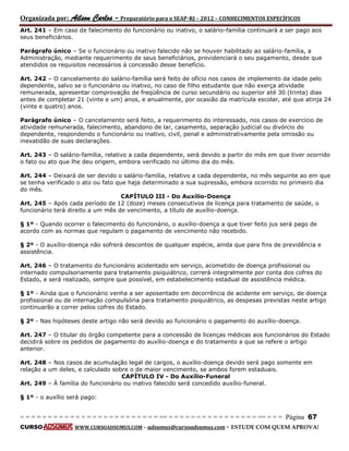 Organizada por: Ailson Carlos – Preparatório para o SEAP-RJ – 2012 – CONHECIMENTOS ESPECÍFICOS 
= = = = = = = = = = = = = = = = = = = = = = = = = == = = = = = = = = = = = = = = = = == = = = Página 67 
CURSO WWW.CURSOADSUMUS.COM – adsumus@cursoadsumus.com - ESTUDE COM QUEM APROVA! 
Art. 241 – Em caso de falecimento do funcionário ou inativo, o salário-família continuará a ser pago aos 
seus beneficiários. 
Parágrafo único – Se o funcionário ou inativo falecido não se houver habilitado ao salário-família, a 
Administração, mediante requerimento de seus beneficiários, providenciará o seu pagamento, desde que 
atendidos os requisitos necessários à concessão desse benefício. 
Art. 242 – O cancelamento do salário-família será feito de ofício nos casos de implemento da idade pelo 
dependente, salvo se o funcionário ou inativo, no caso de filho estudante que não exerça atividade 
remunerada, apresentar comprovação de freqüência de curso secundário ou superior até 30 (trinta) dias 
antes de completar 21 (vinte e um) anos, e anualmente, por ocasião da matrícula escolar, até que atinja 24 
(vinte e quatro) anos. 
Parágrafo único – O cancelamento será feito, a requerimento do interessado, nos casos de exercício de 
atividade remunerada, falecimento, abandono de lar, casamento, separação judicial ou divórcio do 
dependente, respondendo o funcionário ou inativo, civil, penal e administrativamente pela omissão ou 
inexatidão de suas declarações. 
Art. 243 – O salário-família, relativo a cada dependente, será devido a partir do mês em que tiver ocorrido 
o fato ou ato que lhe deu origem, embora verificado no último dia do mês. 
Art. 244 – Deixará de ser devido o salário-família, relativo a cada dependente, no mês seguinte ao em que 
se tenha verificado o ato ou fato que haja determinado a sua supressão, embora ocorrido no primeiro dia 
do mês. 
CAPÍTULO III - Do Auxílio-Doença 
Art. 245 – Após cada período de 12 (doze) meses consecutivos de licença para tratamento de saúde, o 
funcionário terá direito a um mês de vencimento, a título de auxílio-doença. 
§ 1º - Quando ocorrer o falecimento do funcionário, o auxílio-doença a que tiver feito jus será pago de 
acordo com as normas que regulam o pagamento de vencimento não recebido. 
§ 2º - O auxílio-doença não sofrerá descontos de qualquer espécie, ainda que para fins de previdência e 
assistência. 
Art. 246 – O tratamento do funcionário acidentado em serviço, acometido de doença profissional ou 
internado compulsoriamente para tratamento psiquiátrico, correrá integralmente por conta dos cofres do 
Estado, e será realizado, sempre que possível, em estabelecimento estadual de assistência médica. 
§ 1º - Ainda que o funcionário venha a ser aposentado em decorrência de acidente em serviço, de doença 
profissional ou de internação compulsória para tratamento psiquiátrico, as despesas previstas neste artigo 
continuarão a correr pelos cofres do Estado. 
§ 2º - Nas hipóteses deste artigo não será devido ao funcionário o pagamento do auxílio-doença. 
Art. 247 – O titular do órgão competente para a concessão de licenças médicas aos funcionários do Estado 
decidirá sobre os pedidos de pagamento do auxílio-doença e do tratamento a que se refere o artigo 
anterior. 
Art. 248 – Nos casos de acumulação legal de cargos, o auxílio-doença devido será pago somente em 
relação a um deles, e calculado sobre o de maior vencimento, se ambos forem estaduais. 
CAPÍTULO IV - Do Auxílio-Funeral 
Art. 249 – À família do funcionário ou inativo falecido será concedido auxílio-funeral. 
§ 1º - o auxílio será pago: 
 