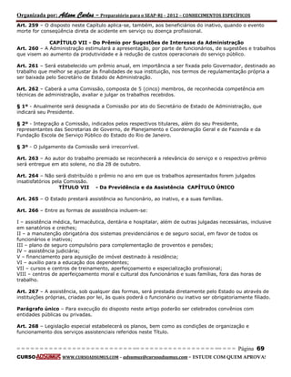 Organizada por: Ailson Carlos – Preparatório para o SEAP-RJ – 2012 – CONHECIMENTOS ESPECÍFICOS 
= = = = = = = = = = = = = = = = = = = = = = = = = == = = = = = = = = = = = = = = = = == = = = Página 69 
CURSO WWW.CURSOADSUMUS.COM – adsumus@cursoadsumus.com - ESTUDE COM QUEM APROVA! 
Art. 259 – O disposto neste Capítulo aplica-se, também, aos beneficiários do inativo, quando o evento 
morte for conseqüência direta de acidente em serviço ou doença profissional. 
CAPÍTULO VII - Do Prêmio por Sugestões de Interesse da Administração 
Art. 260 – A Administração estimulará a apresentação, por parte de funcionários, de sugestões e trabalhos 
que visem ao aumento da produtividade e à redução de custos operacionais do serviço público. 
Art. 261 – Será estabelecido um prêmio anual, em importância a ser fixada pelo Governador, destinado ao 
trabalho que melhor se ajustar às finalidades de sua instituição, nos termos de regulamentação própria a 
ser baixada pelo Secretário de Estado de Administração. 
Art. 262 – Caberá a uma Comissão, composta de 5 (cinco) membros, de reconhecida competência em 
técnicas de administração, avaliar e julgar os trabalhos recebidos. 
§ 1º - Anualmente será designada a Comissão por ato do Secretário de Estado de Administração, que 
indicará seu Presidente. 
§ 2º - Integração a Comissão, indicados pelos respectivos titulares, além do seu Presidente, 
representantes das Secretarias de Governo, de Planejamento e Coordenação Geral e de Fazenda e da 
Fundação Escola de Serviço Público do Estado do Rio de Janeiro. 
§ 3º - O julgamento da Comissão será irrecorrível. 
Art. 263 – Ao autor do trabalho premiado se reconhecerá a relevância do serviço e o respectivo prêmio 
será entregue em ato solene, no dia 28 de outubro. 
Art. 264 – Não será distribuído o prêmio no ano em que os trabalhos apresentados forem julgados 
insatisfatórios pela Comissão. 
TÍTULO VII - Da Previdência e da Assistência CAPÍTULO ÚNICO 
Art. 265 – O Estado prestará assistência ao funcionário, ao inativo, e a suas famílias. 
Art. 266 – Entre as formas de assistência incluem-se: 
I – assistência médica, farmacêutica, dentária e hospitalar, além de outras julgadas necessárias, inclusive 
em sanatórios e creches; 
II – a manutenção obrigatória dos sistemas previdenciários e de seguro social, em favor de todos os 
funcionários e inativos; 
III – plano de seguro compulsório para complementação de proventos e pensões; 
IV – assistência judiciária; 
V – financiamento para aquisição de imóvel destinado à residência; 
VI – auxílio para a educação dos dependentes; 
VII – cursos e centros de treinamento, aperfeiçoamento e especialização profissional; 
VIII – centros de aperfeiçoamento moral e cultural dos funcionários e suas famílias, fora das horas de 
trabalho. 
Art. 267 – A assistência, sob qualquer das formas, será prestada diretamente pelo Estado ou através de 
instituições próprias, criadas por lei, às quais poderá o funcionário ou inativo ser obrigatoriamente filiado. 
Parágrafo único – Para execução do disposto neste artigo poderão ser celebrados convênios com 
entidades públicas ou privadas. 
Art. 268 – Legislação especial estabelecerá os planos, bem como as condições de organização e 
funcionamento dos serviços assistenciais referidos neste Título. 
 