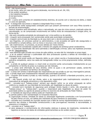 Organizada por: Ailson Carlos – Preparatório para o SEAP-RJ – 2012 – CONHECIMENTOS ESPECÍFICOS 
= = = = = = = = = = = = = = = = = = = = = = = = = == = = = = = = = = = = = = = = = = == = = = Página 7 
CURSO WWW.CURSOADSUMUS.COM – adsumus@cursoadsumus.com - ESTUDE COM QUEM APROVA! 
XLVII - não haverá penas: 
a) de morte, salvo em caso de guerra declarada, nos termos do art. 84, XIX; 
b) de caráter perpétuo; 
c) de trabalhos forçados; 
d) de banimento; 
e) cruéis; 
XLVIII - a pena será cumprida em estabelecimentos distintos, de acordo com a natureza do delito, a idade 
e o sexo do apenado; 
XLIX - é assegurado aos presos o respeito à integridade física e moral; 
L - às presidiárias serão asseguradas condições para que possam permanecer com seus filhos durante o 
período de amamentação; 
LI - nenhum brasileiro será extraditado, salvo o naturalizado, em caso de crime comum, praticado antes da 
naturalização, ou de comprovado envolvimento em tráfico ilícito de entorpecentes e drogas afins, na 
forma da lei; 
LII - não será concedida extradição de estrangeiro por crime político ou de opinião; 
LIII - ninguém será processado nem sentenciado senão pela autoridade competente; 
LIV - ninguém será privado da liberdade ou de seus bens sem o devido processo legal; 
LV - aos litigantes, em processo judicial ou administrativo, e aos acusados em geral são assegurados o 
contraditório e ampla defesa, com os meios e recursos a ela inerentes; 
LVI - são inadmissíveis, no processo, as provas obtidas por meios ilícitos; 
LVII - ninguém será considerado culpado até o trânsito em julgado de sentença penal condenatória; 
LVIII - o civilmente identificado não será submetido a identificação criminal, salvo nas hipóteses previstas 
em lei; (Regulamento). 
LIX - será admitida ação privada nos crimes de ação pública, se esta não for intentada no prazo legal; 
LX - a lei só poderá restringir a publicidade dos atos processuais quando a defesa da intimidade ou o 
interesse social o exigirem; 
LXI - ninguém será preso senão em flagrante delito ou por ordem escrita e fundamentada de autoridade 
judiciária competente, salvo nos casos de transgressão militar ou crime propriamente militar, definidos 
em lei; 
LXII - a prisão de qualquer pessoa e o local onde se encontre serão comunicados imediatamente ao juiz 
competente e à família do preso ou à pessoa por ele indicada; 
LXIII - o preso será informado de seus direitos, entre os quais o de permanecer calado, sendo-lhe 
assegurada a assistência da família e de advogado; 
LXIV - o preso tem direito à identificação dos responsáveis por sua prisão ou por seu interrogatório policial; 
LXV - a prisão ilegal será imediatamente relaxada pela autoridade judiciária; 
LXVI - ninguém será levado à prisão ou nela mantido, quando a lei admitir a liberdade provisória, com ou 
sem fiança; 
LXVII - não haverá prisão civil por dívida, salvo a do responsável pelo inadimplemento voluntário e 
inescusável de obrigação alimentícia e a do depositário infiel; 
LXVIII - conceder-se-á "habeas-corpus" sempre que alguém sofrer ou se achar ameaçado de sofrer 
violência ou coação em sua liberdade de locomoção, por ilegalidade ou abuso de poder; 
LXIX - conceder-se-á mandado de segurança para proteger direito líquido e certo, não amparado por 
"habeas-corpus" ou "habeas-data", quando o responsável pela ilegalidade ou abuso de poder for 
autoridade pública ou agente de pessoa jurídica no exercício de atribuições do Poder Público; 
LXX - o mandado de segurança coletivo pode ser impetrado por: 
a) partido político com representação no Congresso Nacional; 
b) organização sindical, entidade de classe ou associação legalmente constituída e em funcionamento 
há pelo menos um ano, em defesa dos interesses de seus membros ou associados; 
LXXI - conceder-se-á mandado de injunção sempre que a falta de norma regulamentadora torne inviável o 
exercício dos direitos e liberdades constitucionais e das prerrogativas inerentes à nacionalidade, à 
soberania e à cidadania; 
LXXII - conceder-se-á "habeas-data": 
a) para assegurar o conhecimento de informações relativas à pessoa do impetrante, constantes de 
registros ou bancos de dados de entidades governamentais ou de caráter público; 
 