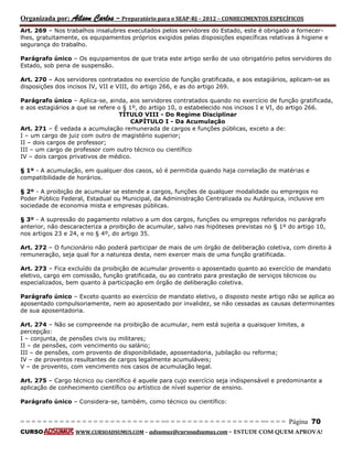 Organizada por: Ailson Carlos – Preparatório para o SEAP-RJ – 2012 – CONHECIMENTOS ESPECÍFICOS 
= = = = = = = = = = = = = = = = = = = = = = = = = == = = = = = = = = = = = = = = = = == = = = Página 70 
CURSO WWW.CURSOADSUMUS.COM – adsumus@cursoadsumus.com - ESTUDE COM QUEM APROVA! 
Art. 269 – Nos trabalhos insalubres executados pelos servidores do Estado, este é obrigado a fornecer-lhes, 
gratuitamente, os equipamentos próprios exigidos pelas disposições específicas relativas à higiene e 
segurança do trabalho. 
Parágrafo único – Os equipamentos de que trata este artigo serão de uso obrigatório pelos servidores do 
Estado, sob pena de suspensão. 
Art. 270 – Aos servidores contratados no exercício de função gratificada, e aos estagiários, aplicam-se as 
disposições dos incisos IV, VII e VIII, do artigo 266, e as do artigo 269. 
Parágrafo único – Aplica-se, ainda, aos servidores contratados quando no exercício de função gratificada, 
e aos estagiários a que se refere o § 1º, do artigo 10, o estabelecido nos incisos I e VI, do artigo 266. 
TÍTULO VIII - Do Regime Disciplinar 
CAPÍTULO I - Da Acumulação 
Art. 271 – É vedada a acumulação remunerada de cargos e funções públicas, exceto a de: 
I – um cargo de juiz com outro de magistério superior; 
II – dois cargos de professor; 
III – um cargo de professor com outro técnico ou científico 
IV – dois cargos privativos de médico. 
§ 1º - A acumulação, em qualquer dos casos, só é permitida quando haja correlação de matérias e 
compatibilidade de horários. 
§ 2º - A proibição de acumular se estende a cargos, funções de qualquer modalidade ou empregos no 
Poder Público Federal, Estadual ou Municipal, da Administração Centralizada ou Autárquica, inclusive em 
sociedade de economia mista e empresas públicas. 
§ 3º - A supressão do pagamento relativo a um dos cargos, funções ou empregos referidos no parágrafo 
anterior, não descaracteriza a proibição de acumular, salvo nas hipóteses previstas no § 1º do artigo 10, 
nos artigos 23 e 24, e no § 4º, do artigo 35. 
Art. 272 – O funcionário não poderá participar de mais de um órgão de deliberação coletiva, com direito à 
remuneração, seja qual for a natureza desta, nem exercer mais de uma função gratificada. 
Art. 273 – Fica excluído da proibição de acumular provento o aposentado quanto ao exercício de mandato 
eletivo, cargo em comissão, função gratificada, ou ao contrato para prestação de serviços técnicos ou 
especializados, bem quanto à participação em órgão de deliberação coletiva. 
Parágrafo único – Exceto quanto ao exercício de mandato eletivo, o disposto neste artigo não se aplica ao 
aposentado compulsoriamente, nem ao aposentado por invalidez, se não cessadas as causas determinantes 
de sua aposentadoria. 
Art. 274 – Não se compreende na proibição de acumular, nem está sujeita a quaisquer limites, a 
percepção: 
I – conjunta, de pensões civis ou militares; 
II – de pensões, com vencimento ou salário; 
III – de pensões, com provento de disponibilidade, aposentadoria, jubilação ou reforma; 
IV – de proventos resultantes de cargos legalmente acumuláveis; 
V – de provento, com vencimento nos casos de acumulação legal. 
Art. 275 – Cargo técnico ou científico é aquele para cujo exercício seja indispensável e predominante a 
aplicação de conhecimento científico ou artístico de nível superior de ensino. 
Parágrafo único – Considera-se, também, como técnico ou científico: 
 