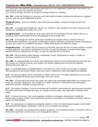 Organizada por: Ailson Carlos – Preparatório para o SEAP-RJ – 2012 – CONHECIMENTOS ESPECÍFICOS 
= = = = = = = = = = = = = = = = = = = = = = = = = == = = = = = = = = = = = = = = = = == = = = Página 71 
CURSO WWW.CURSOADSUMUS.COM – adsumus@cursoadsumus.com - ESTUDE COM QUEM APROVA! 
1) o cargo para cujo exercício seja exigida habilitação em curso legalmente classificado como técnico, de 
segundo grau ou de nível superior de ensino; 
2) o cargo de direção, privativo de ocupante de cargo técnico ou científico. 
Art. 276 – Cargo de Professor é o que tem como atribuição principal e permanente lecionar em qualquer 
grau ou ramo de ensino legalmente previsto. 
Parágrafo único – Inclui-se, também, para efeito de acumulação, o cargo de direção privativo de 
professor. 
Art. 277 – A simples denominação de “técnico” ou “científico” não caracteriza como tal o cargo que não 
satisfizer às condições dos artigos 275 e 276. 
Parágrafo único – As atribuições do cargo, para efeito de reconhecimento de seu caráter técnico ou 
científico, serão consideradas na forma do parágrafo único do artigo 278. 
Art. 278 – A correlação de matéria pressupõe a existência de relação íntima e recíproca entre os 
conhecimentos específicos, cujo ensino ou aplicação constitua atribuição principal dos cargos acumuláveis, 
de sorte que o exercício simultâneo favoreça o melhor desempenho de ambos os cargos. 
Parágrafo único – Tal relação não se haverá por presumida, mas terá de ficar provada mediante consulta 
a dados objetivos, tais como os programas de ensino, no caso de professor, e as atribuições legais, 
regulamentares ou regimentais do cargo, no caso de cargo técnico ou científico. 
Art. 279 – Para os efeitos deste Capítulo, a expressão “cargo” compreende os cargos, funções ou 
empregos referidos no § 2º do artigo 271. 
Art. 280 – A compatibilidade de horários será reconhecida quando houver possibilidade do exercício dos 
dois cargos, em horários diversos, sem prejuízo do número regulamentar de horas de trabalhos 
determinado para cada um. 
§ 1º - A verificação dessa compatibilidade far-se-á tendo em vista o horário do servidor na unidade 
administrativa em que estiver lotado, ainda que ocorra a hipótese de estar dela legalmente afastado. 
§ 2º - No caso de cargos a serem exercidos no mesmo local ou em municípios diferentes, levar-se-á em 
conta a necessidade de tempo para a locomoção entre um e outro. 
Art. 281 – O funcionário que ocupe dois cargos em regime de acumulação legal poderá ser investido em 
cargo em comissão, desde que, com relação a um deles, continue no exercício de suas atribuições, 
observado sempre o disposto no artigo anterior. 
§ 1º - Ocorrendo a hipótese, o ato de provimento do funcionário mencionará em qual das duas condições 
funcionais está sendo nomeado para que, em relação ao outro cargo, seja observado o disposto neste 
artigo. 
§ 2º - O tempo de serviço, bem como quaisquer direitos ou vantagens adquiridos em função de 
determinada situação jurídica, são insuscetíveis de serem computados ou usufruídos em outras, salvo se 
extinto seu fato gerador. 
§ 3º - Se computados na hipótese do parágrafo anterior, in fine, em determinada situação, a ela ficarão 
indissoluvelmente ligados, ressalvado o caso de ocorrer também sua extinção. 
Art. 282 – Verificada, em processo administrativo disciplinar, a acumulação proibida, e provada a boa fé, o 
funcionário optará por um dos cargos, sem obrigação de restituir. 
 