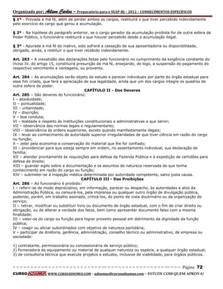 Organizada por: Ailson Carlos – Preparatório para o SEAP-RJ – 2012 – CONHECIMENTOS ESPECÍFICOS 
= = = = = = = = = = = = = = = = = = = = = = = = = == = = = = = = = = = = = = = = = = == = = = Página 72 
CURSO WWW.CURSOADSUMUS.COM – adsumus@cursoadsumus.com - ESTUDE COM QUEM APROVA! 
§ 1º - Provada a má fé, além de perder ambos os cargos, restituirá o que tiver percebido indevidamente 
pelo exercício do cargo que gerou a acumulação. 
§ 2º - Na hipótese do parágrafo anterior, se o cargo gerador da acumulação proibida for de outra esfera de 
Poder Público, o funcionário restituirá o que houver percebido desde a acumulação ilegal. 
§ 3º - Apurada a má fé do inativo, este sofrerá a cassação de sua aposentadoria ou disponibilidade, 
obrigado, ainda, a restituir o que tiver recebido indevidamente. 
Art. 283 – A inexatidão das declarações feitas pelo funcionário no cumprimento da exigência constante do 
inciso IV, do artigo 15, constituirá presunção de má fé, ensejando, de logo, a suspensão do pagamento do 
respectivo vencimento e vantagens, ou provento. 
Art. 284 – As acumulações serão objeto de estudo e parecer individuais por parte do órgão estadual para 
esse fim criado, que fará a apreciação de sua legalidade, ainda que um dos cargos integre os quadros de 
outra esfera de poder. 
CAPÍTULO II - Dos Deveres 
Art. 285 – São deveres do funcionário: 
I – assiduidade; 
II – pontualidade; 
III – urbanidade; 
IV – discrição; 
V – boa conduta; 
VI – lealdade e respeito às instituições constitucionais e administrativas a que servir; 
VII – observância das normas legais e regulamentares; 
VIII – observância às ordens superiores, exceto quando manifestamente ilegais; 
IX – levar ao conhecimento de autoridade superior irregularidades de que tiver ciência em razão do cargo 
ou função; 
X – zelar pela economia e conservação do material que lhe for confiado; 
XI – providenciar para que esteja sempre em ordem, no assentamento individual, sua declaração de 
família; 
XII – atender prontamente às requisições para defesa da Fazenda Pública e à expedição de certidões para 
defesa de direito; 
XIII – guardar sigilo sobre a documentação e os assuntos de natureza reservada de que tenha 
conhecimento em razão do cargo ou função; 
XIV – submeter-se à inspeção médica determinada por autoridade competente, salvo justa causa. 
CAPÍTULO III - Das Proibições 
Art. 286 – Ao funcionário é proibido: 
I – referir-se de modo depreciativo, em informação, parecer ou despacho, às autoridades e atos da 
Administração Pública, ou censurá-los, pela imprensa ou qualquer outro órgão de divulgação pública, 
podendo, porém, em trabalho assinado, criticá-los, do ponto de vista doutrinário ou da organização do 
serviço; 
II – retirar, modificar ou substituir livro ou documento de órgão estadual, com o fim de criar direito ou 
obrigação, ou de alterar a verdade dos fatos, bem como apresentar documento falso com a mesma 
finalidade; 
III – valer-se do cargo ou função para lograr proveito pessoal em detrimento da dignidade da função 
pública; 
IV – coagir ou aliciar subordinados com objetivo de natureza partidária; 
V – participar de diretoria, gerência, administração, conselho técnico ou administrativo, de empresa ou 
sociedade: 
1) contratante, permissionária ou concessionária de serviço público; 
2) fornecedora de equipamento ou material de qualquer natureza ou espécie, a qualquer órgão estadual; 
3) de consultoria técnica que execute projetos e estudos, inclusive de viabilidade, para órgãos públicos. 
 