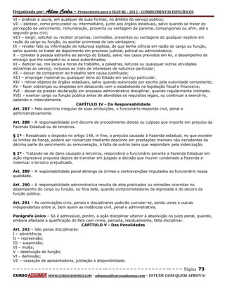 Organizada por: Ailson Carlos – Preparatório para o SEAP-RJ – 2012 – CONHECIMENTOS ESPECÍFICOS 
= = = = = = = = = = = = = = = = = = = = = = = = = == = = = = = = = = = = = = = = = = == = = = Página 73 
CURSO WWW.CURSOADSUMUS.COM – adsumus@cursoadsumus.com - ESTUDE COM QUEM APROVA! 
VI – praticar a usura, em qualquer de suas formas, no âmbito do serviço público; 
VII – pleitear, como procurador ou intermediário, junto aos órgãos estaduais, salvo quando se tratar de 
percepção de vencimento, remuneração, provento ou vantagem de parente, consangüíneo ou afim, até o 
segundo grau civil; 
VIII – exigir, solicitar ou receber propinas, comissões, presentes ou vantagens de qualquer espécie em 
razão do cargo ou função, ou aceitar promessa de tais vantagens; 
IX – revelar fato ou informação de natureza sigilosa, de que tenha ciência em razão do cargo ou função, 
salvo quando se tratar de depoimento em processo judicial, policial ou administrativo; 
X – cometer à pessoa estranha ao serviço do Estado, salvo nos casos previstos em lei, o desempenho de 
encargo que lhe competir ou a seus subordinados; 
XI – dedicar-se, nos locais e horas de trabalho, a palestras, leituras ou quaisquer outras atividades 
estranhas ao serviço, inclusive ao trato de interesses de natureza particular; 
XII – deixar de comparecer ao trabalho sem causa justificada; 
XIII – empregar material ou quaisquer bens do Estado em serviço particular; 
XIV – retirar objetos de órgãos estaduais, salvo quando autorizado por escrito pela autoridade competente; 
XV – fazer cobranças ou despesas em desacordo com o estabelecido na legislação fiscal e financeira; 
XVI – deixar de prestar declaração em processo administrativo disciplinar, quando regularmente intimado; 
XVII – exercer cargo ou função pública antes de atendidos os requisitos legais, ou continuar a exercê-lo, 
sabendo-o indevidamente. 
CAPÍTULO IV - Da Responsabilidade 
Art. 287 – Pelo exercício irregular de suas atribuições, o funcionário responde civil, penal e 
administrativamente. 
Art. 288 – A responsabilidade civil decorre de procedimento doloso ou culposo que importe em prejuízo da 
Fazenda Estadual ou de terceiros. 
§ 1º - Ressalvado o disposto no artigo 148, in fine, o prejuízo causado à Fazenda estadual, no que exceder 
os limites da fiança, poderá ser ressarcido mediante desconto em prestações mensais não excedentes da 
décima parte do vencimento ou remuneração, à falta de outros bens que respondam pela indenização. 
§ 2º - Tratando-se de dano causado a terceiros, responderá o funcionário perante a Fazenda Estadual em 
ação regressiva proposta depois de transitar em julgado a decisão que houver condenado a Fazenda a 
indenizar o terceiro prejudicado. 
Art. 289 – A responsabilidade penal abrange os crimes e contravenções imputados ao funcionário nessa 
qualidade. 
Art. 290 – A responsabilidade administrativa resulta de atos praticados ou omissões ocorridas no 
desempenho do cargo ou função, ou fora dele, quando comprometedores da dignidade e do decoro da 
função pública. 
Art. 291 – As cominações civis, penais e disciplinares poderão cumular-se, sendo umas e outras 
independentes entre si, bem assim as instâncias civil, penal e administrativa. 
Parágrafo único – Só é admissível, porém, a ação disciplinar ulterior à absolvição no juízo penal, quando, 
embora afastada a qualificação do fato com crime, persista, residualmente, falta disciplinar. 
CAPÍTULO V - Das Penalidades 
Art. 292 – São penas disciplinares: 
I – advertência; 
II – repreensão; 
III – suspensão; 
VI – multa; 
V – destituição de função; 
VI – demissão; 
VII – cassação de aposentadoria, jubilação e disponibilidade. 
 