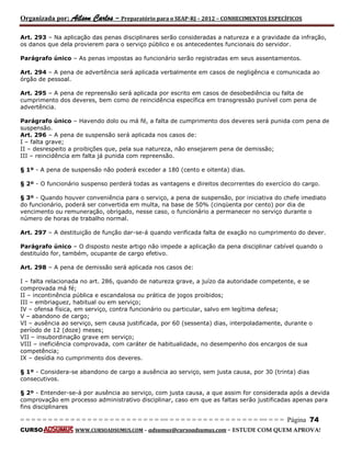 Organizada por: Ailson Carlos – Preparatório para o SEAP-RJ – 2012 – CONHECIMENTOS ESPECÍFICOS 
= = = = = = = = = = = = = = = = = = = = = = = = = == = = = = = = = = = = = = = = = = == = = = Página 74 
CURSO WWW.CURSOADSUMUS.COM – adsumus@cursoadsumus.com - ESTUDE COM QUEM APROVA! 
Art. 293 – Na aplicação das penas disciplinares serão consideradas a natureza e a gravidade da infração, 
os danos que dela provierem para o serviço público e os antecedentes funcionais do servidor. 
Parágrafo único – As penas impostas ao funcionário serão registradas em seus assentamentos. 
Art. 294 – A pena de advertência será aplicada verbalmente em casos de negligência e comunicada ao 
órgão de pessoal. 
Art. 295 – A pena de repreensão será aplicada por escrito em casos de desobediência ou falta de 
cumprimento dos deveres, bem como de reincidência específica em transgressão punível com pena de 
advertência. 
Parágrafo único – Havendo dolo ou má fé, a falta de cumprimento dos deveres será punida com pena de 
suspensão. 
Art. 296 – A pena de suspensão será aplicada nos casos de: 
I – falta grave; 
II – desrespeito a proibições que, pela sua natureza, não ensejarem pena de demissão; 
III – reincidência em falta já punida com repreensão. 
§ 1º - A pena de suspensão não poderá exceder a 180 (cento e oitenta) dias. 
§ 2º - O funcionário suspenso perderá todas as vantagens e direitos decorrentes do exercício do cargo. 
§ 3º - Quando houver conveniência para o serviço, a pena de suspensão, por iniciativa do chefe imediato 
do funcionário, poderá ser convertida em multa, na base de 50% (cinqüenta por cento) por dia de 
vencimento ou remuneração, obrigado, nesse caso, o funcionário a permanecer no serviço durante o 
número de horas de trabalho normal. 
Art. 297 – A destituição de função dar-se-á quando verificada falta de exação no cumprimento do dever. 
Parágrafo único – O disposto neste artigo não impede a aplicação da pena disciplinar cabível quando o 
destituído for, também, ocupante de cargo efetivo. 
Art. 298 – A pena de demissão será aplicada nos casos de: 
I – falta relacionada no art. 286, quando de natureza grave, a juízo da autoridade competente, e se 
comprovada má fé; 
II – incontinência pública e escandalosa ou prática de jogos proibidos; 
III – embriaguez, habitual ou em serviço; 
IV – ofensa física, em serviço, contra funcionário ou particular, salvo em legítima defesa; 
V – abandono de cargo; 
VI – ausência ao serviço, sem causa justificada, por 60 (sessenta) dias, interpoladamente, durante o 
período de 12 (doze) meses; 
VII – insubordinação grave em serviço; 
VIII – ineficiência comprovada, com caráter de habitualidade, no desempenho dos encargos de sua 
competência; 
IX – desídia no cumprimento dos deveres. 
§ 1º - Considera-se abandono de cargo a ausência ao serviço, sem justa causa, por 30 (trinta) dias 
consecutivos. 
§ 2º - Entender-se-á por ausência ao serviço, com justa causa, a que assim for considerada após a devida 
comprovação em processo administrativo disciplinar, caso em que as faltas serão justificadas apenas para 
fins disciplinares 
 