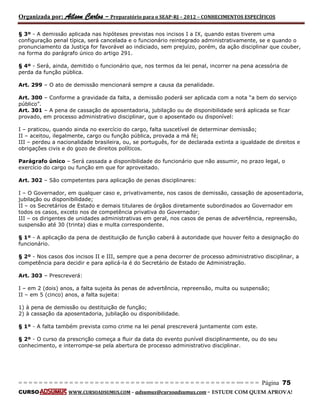 Organizada por: Ailson Carlos – Preparatório para o SEAP-RJ – 2012 – CONHECIMENTOS ESPECÍFICOS 
= = = = = = = = = = = = = = = = = = = = = = = = = == = = = = = = = = = = = = = = = = == = = = Página 75 
CURSO WWW.CURSOADSUMUS.COM – adsumus@cursoadsumus.com - ESTUDE COM QUEM APROVA! 
§ 3º - A demissão aplicada nas hipóteses previstas nos incisos I a IX, quando estas tiverem uma 
configuração penal típica, será cancelada e o funcionário reintegrado administrativamente, se e quando o 
pronunciamento da Justiça for favorável ao indiciado, sem prejuízo, porém, da ação disciplinar que couber, 
na forma do parágrafo único do artigo 291. 
§ 4º - Será, ainda, demitido o funcionário que, nos termos da lei penal, incorrer na pena acessória de 
perda da função pública. 
Art. 299 – O ato de demissão mencionará sempre a causa da penalidade. 
Art. 300 – Conforme a gravidade da falta, a demissão poderá ser aplicada com a nota “a bem do serviço 
público”. 
Art. 301 – A pena de cassação de aposentadoria, jubilação ou de disponibilidade será aplicada se ficar 
provado, em processo administrativo disciplinar, que o aposentado ou disponível: 
I – praticou, quando ainda no exercício do cargo, falta suscetível de determinar demissão; 
II – aceitou, ilegalmente, cargo ou função pública, provada a má fé; 
III – perdeu a nacionalidade brasileira, ou, se português, for de declarada extinta a igualdade de direitos e 
obrigações civis e do gozo de direitos políticos. 
Parágrafo único – Será cassada a disponibilidade do funcionário que não assumir, no prazo legal, o 
exercício do cargo ou função em que for aproveitado. 
Art. 302 – São competentes para aplicação de penas disciplinares: 
I – O Governador, em qualquer caso e, privativamente, nos casos de demissão, cassação de aposentadoria, 
jubilação ou disponibilidade; 
II – os Secretários de Estado e demais titulares de órgãos diretamente subordinados ao Governador em 
todos os casos, exceto nos de competência privativa do Governador; 
III – os dirigentes de unidades administrativas em geral, nos casos de penas de advertência, repreensão, 
suspensão até 30 (trinta) dias e multa correspondente. 
§ 1º - A aplicação da pena de destituição de função caberá à autoridade que houver feito a designação do 
funcionário. 
§ 2º - Nos casos dos incisos II e III, sempre que a pena decorrer de processo administrativo disciplinar, a 
competência para decidir e para aplicá-la é do Secretário de Estado de Administração. 
Art. 303 – Prescreverá: 
I – em 2 (dois) anos, a falta sujeita às penas de advertência, repreensão, multa ou suspensão; 
II – em 5 (cinco) anos, a falta sujeita: 
1) à pena de demissão ou destituição de função; 
2) à cassação da aposentadoria, jubilação ou disponibilidade. 
§ 1º - A falta também prevista como crime na lei penal prescreverá juntamente com este. 
§ 2º - O curso da prescrição começa a fluir da data do evento punível disciplinarmente, ou do seu 
conhecimento, e interrompe-se pela abertura de processo administrativo disciplinar. 
 