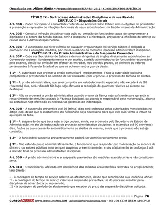 Organizada por: Ailson Carlos – Preparatório para o SEAP-RJ – 2012 – CONHECIMENTOS ESPECÍFICOS 
= = = = = = = = = = = = = = = = = = = = = = = = = == = = = = = = = = = = = = = = = = == = = = Página 76 
CURSO WWW.CURSOADSUMUS.COM – adsumus@cursoadsumus.com - ESTUDE COM QUEM APROVA! 
TÍTULO IX - Do Processo Administrativo Disciplinar e da sua Revisão 
CAPÍTULO I - Disposições Gerais 
Art. 304 – Poder disciplinar é a faculdade conferida ao Administrador Público com o objetivo de possibilitar 
a prevenção e repressão de infrações funcionais de seus subordinados, no âmbito interno da Administração. 
Art. 305 – Constitui infração disciplinar toda ação ou omissão do funcionário capaz de comprometer a 
dignidade e o decoro da função pública, ferir a disciplina e a hierarquia, prejudicar a eficiência do serviço ou 
causar dano à Administração Pública. 
Art. 306 – A autoridade que tiver ciência de qualquer irregularidade no serviço público é obrigada a 
promover-lhe a apuração imediata, por meios sumários ou mediante processo administrativo disciplinar. 
CAPÍTULO II - Da Prisão Administrativa e da Suspensão Preventiva 
Art. 307 – Cabe aos Secretários de Estado e demais dirigentes de órgãos diretamente subordinados ao 
Governador ordenar, fundamentalmente e por escrito, a prisão administrativa do funcionário responsável 
pelo alcance, desvio ou omissão em efetuar as entradas, nos devidos prazos, de dinheiro ou valores 
pertencentes à Fazenda Estadual ou que se acharem sob a guarda desta. 
§ 1º - A autoridade que ordenar a prisão comunicará imediatamente o fato à autoridade judiciária 
competente e providenciará no sentido de ser realizado, com urgência, o processo de tomada de contas. 
§ 2º - A prisão administrativa, que será cumprida em estabelecimento especial e não excederá de 90 
(noventa) dias, será relaxada tão logo seja efetuada a reposição do quantum relativo ao alcance ou 
desfalque. 
§ 3º - Não se ordenará a prisão administrativa quando o valor da fiança seja suficiente para garantir o 
ressarcimento de prejuízo causado à Fazenda Estadual, ou quando o responsável pela malversação, alcance 
ou desfalque haja oferecido as necessárias garantias de indenização. 
Art. 308 – A suspensão preventiva até 30 (trinta) dias será ordenada pelas autoridades mencionadas no 
artigo 308, desde que o afastamento do funcionário seja necessário para que este não venha a influir na 
apuração da falta. 
§ 1º - A suspensão de que trata este artigo poderá, ainda, ser ordenada pelo Secretário de Estado de 
Administração, no ato de instauração de processo administrativo disciplinar, e estendida até 90 (noventa) 
dias, findos os quais cessarão automaticamente os efeitos da mesma, ainda que o processo não esteja 
concluído. 
§ 2º - O funcionário suspenso preventivamente poderá ser administrativamente preso. 
§ 3º - Não estando preso administrativamente, o funcionário que responder por malversação ou alcance de 
dinheiro ou valores públicos será sempre suspenso preventivamente, e seu afastamento se prolongará até 
a decisão final do processo administrativo disciplinar. 
Art. 309 – A prisão administrativa e a suspensão preventiva são medidas acautelatórias e não constituem 
pena. 
Art. 310 – O funcionário, afastado em decorrência das medidas acautelatórias referidas no artigo anterior, 
terá direito: 
I – à contagem de tempo de serviço relativo ao afastamento, desde que reconhecida sua inocência afinal; 
II – à contagem do tempo de serviço relativo à suspensão preventiva, se do processo resultar pena 
disciplinar de advertência ou repreensão; 
III – à contagem do período de afastamento que exceder do prazo da suspensão disciplinar aplicada. 
 
