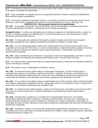 Organizada por: Ailson Carlos – Preparatório para o SEAP-RJ – 2012 – CONHECIMENTOS ESPECÍFICOS 
= = = = = = = = = = = = = = = = = = = = = = = = = == = = = = = = = = = = = = = = = = == = = = Página 77 
CURSO WWW.CURSOADSUMUS.COM – adsumus@cursoadsumus.com - ESTUDE COM QUEM APROVA! 
§ 1º - O cômputo do tempo de serviço nos termos deste artigo implica o direito à percepção do vencimento 
e vantagens no período correspondente. 
§ 2º - Será computado na duração da pena ou suspensão disciplinar imposta o período de afastamento 
decorrente de medida acautelatória. 
§ 3º - Ocorrendo a hipótese do parágrafo anterior, o funcionário restituirá, na proporção do que houver 
recebido, o vencimento e vantagens percebidos na forma do disposto no inciso I, do artigo 145. 
CAPÍTULO III - Da Apuração Sumária de Irregularidade 
Art. 311 – A apuração sumária por meio de sindicância não ficará adstrita ao rito determinado para o 
processo administrativo disciplinar, constituindo-se em simples averiguação. 
Parágrafo único – A critério da autoridade que a instaurar, e segundo a importância maior ou menor do 
evento, a sindicância poderá ser realizada por um único funcionário ou por uma Comissão de 3 (três) 
servidores, preferivelmente efetivos. 
Art. 312 – A instauração de sindicância não impede a adoção imediata, através de comunicação à 
autoridade competente, das medidas acautelatórias previstas no Capítulo II, deste Título. 
Art. 313 – Se, no curso da apuração sumária, ficar evidenciada falta punível com pena superior à de 
suspensão por mais de 30 (trinta) dias, ou multa correspondente, o responsável pela apuração comunicará 
o fato ao superior imediato que solicitará, pelos canais competentes, a instauração de processo 
administrativo disciplinar. 
Art. 314 – São competentes para determinar a apuração sumária de irregularidades, ocorridas no serviço 
público do Estado, os dirigentes de unidades administrativas até o nível de Chefe de Seção. 
§ 1º - Se o fato envolver a pessoa do chefe da unidade administrativa, a abertura de sindicância caberá ao 
superior hierárquico imediato. 
§ 2º - Em qualquer caso, a designação será feita por escrito. 
Art. 315 – O sindicante deverá colher todas as informações necessárias, ouvindo o denunciante, à 
autoridade que ordenou a sindicância, quando conveniente; o suspeito, se houver; os servidores e os 
estranhos eventualmente relacionados com o fato, bem como procedendo à juntada do expediente de 
instauração da sindicância e de quaisquer documentos capazes de bem esclarecer o ocorrido. 
Art. 316 – Por se tratar de apuração sumária, as declarações do servidor suspeito serão recebidas também 
como defesa, dispensada a citação para tal fim, assegurada, porém, a juntada pelo mesmo, no prazo de 5 
(cinco) dias, de quaisquer documentos que considere úteis. 
Art. 317 – A sindicância não poderá exceder o prazo de 30 (trinta) dias, prorrogável uma única vez até 8 
(oito) dias em caso de força maior, mediante justificativa à autoridade que houver determinado a 
sindicância. 
Art. 318 – Comprovada a existência ou inexistência de irregularidades deverá ser, de imediato, 
apresentado relatório de caráter expositivo, contendo, exclusivamente, de modo claro e ordenado, os 
elementos fáticos colhidos ao curso da sindicância, abstendo-se o relator de quaisquer observações ou 
conclusões de cunho jurídico, deixando à autoridade competente a capitulação das eventuais transgressões 
disciplinares verificadas. 
Art. 319 – Recebido o relatório, caso tenha sido configurada irregularidade e identificado o seu autor, a 
autoridade que houver promovido a sindicância aplicará, de imediato, a pena disciplinar cabível, ressalvada 
a hipótese prevista no artigo 313. 
 