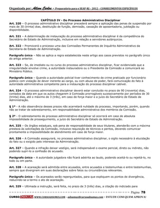 Organizada por: Ailson Carlos – Preparatório para o SEAP-RJ – 2012 – CONHECIMENTOS ESPECÍFICOS 
= = = = = = = = = = = = = = = = = = = = = = = = = == = = = = = = = = = = = = = = = = == = = = Página 78 
CURSO WWW.CURSOADSUMUS.COM – adsumus@cursoadsumus.com - ESTUDE COM QUEM APROVA! 
CAPÍTULO IV - Do Processo Administrativo Disciplinar 
Art. 320 – O processo administrativo disciplinar precederá sempre a aplicação das penas de suspensão por 
mais de 30 (trinta) dias, destituição de função, demissão, cassação de aposentadoria, jubilação ou 
disponibilidade. 
Art. 321 – A determinação de instauração do processo administrativo disciplinar é da competência do 
Secretário de Estado de Administração, inclusive em relação a servidores autárquicos. 
Art. 322 – Promoverá o processo uma das Comissões Permanentes de Inquérito Administrativo da 
Secretaria de Estado de Administração. 
Parágrafo único – Não se aplica a regra estabelecida neste artigo aos casos previstos no parágrafo único 
do artigo anterior. 
Art. 323 – Se, de imediato ou no curso do processo administrativo disciplinar, ficar evidenciado que a 
irregularidade envolve crime, a autoridade instauradora ou o Presidente da Comissão a comunicará ao 
Ministério Público. 
Parágrafo único – Quando a autoridade policial tiver conhecimento de crime praticado por funcionário 
público com violação de dever inerente ao cargo, ou com abuso de poder, fará comunicação do fato à 
autoridade administrativa competente para a instauração do processo disciplinar cabível. 
Art. 324 – O processo administrativo disciplinar deverá estar concluído no prazo de 90 (noventa) dias, 
contados da data em que os autos chegarem à Comissão prorrogáveis sucessivamente por períodos de 30 
(trinta) dias, até o máximo de 3 (três), em caso de força maior e a juízo do Secretário de Estado de 
Administração. 
§ 1º - A não observância desses prazos não acarretará nulidade do processo, importando, porém, quando 
não se tratar de sobrestamento, em responsabilidade administrativa dos membros da Comissão. 
§ 2º - O sobrestamento do processo administrativo disciplinar só ocorrerá em caso de absoluta 
impossibilidade de prosseguimento, a juízo do Secretário de Estado de Administração. 
Art. 325 – Os órgãos estaduais, sob pena de responsabilidade de seus titulares, atenderão com a máxima 
presteza às solicitações da Comissão, inclusive requisição de técnicos e peritos, devendo comunicar 
prontamente a impossibilidade de atendimento em caso de força maior. 
Art. 326 – A Comissão assegurará, no processo administrativo disciplinar, o sigilo necessário à elucidação 
do fato ou o exigido pelo interesse da Administração. 
Art. 327 – Quando a infração deixar vestígio, será indispensável o exame pericial, direto ou indireto, não 
podendo supri-lo a confissão do acusado. 
Parágrafo único – A autoridade julgadora não ficará adstrita ao laudo, podendo aceitá-lo ou rejeitá-lo, no 
todo ou em parte. 
Art. 328 – A acareação será admitida entre acusados, entre acusados e testemunhas e entre testemunhas, 
sempre que divergirem em suas declarações sobre fatos ou circunstâncias relevantes. 
Parágrafo único – Os acareados serão reperguntados, para que expliquem os pontos de divergência, 
reduzindo-se a termo o ato de acareação. 
Art. 329 – Ultimada a instrução, será feita, no prazo de 3 (três) dias, a citação do indiciado para 
 