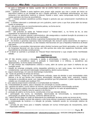 Organizada por: Ailson Carlos – Preparatório para o SEAP-RJ – 2012 – CONHECIMENTOS ESPECÍFICOS 
= = = = = = = = = = = = = = = = = = = = = = = = = == = = = = = = = = = = = = = = = = == = = = Página 8 
CURSO WWW.CURSOADSUMUS.COM – adsumus@cursoadsumus.com - ESTUDE COM QUEM APROVA! 
b) para a retificação de dados, quando não se prefira fazê-lo por processo sigiloso, judicial ou 
administrativo; 
LXXIII - qualquer cidadão é parte legítima para propor ação popular que vise a anular ato lesivo ao 
patrimônio público ou de entidade de que o Estado participe, à moralidade administrativa, ao meio 
ambiente e ao patrimônio histórico e cultural, ficando o autor, salvo comprovada má-fé, isento de 
custas judiciais e do ônus da sucumbência; 
LXXIV - o Estado prestará assistência jurídica integral e gratuita aos que comprovarem insuficiência de 
recursos; 
LXXV - o Estado indenizará o condenado por erro judiciário, assim como o que ficar preso além do tempo 
fixado na sentença; 
LXXVI - são gratuitos para os reconhecidamente pobres, na forma da lei: 
a) o registro civil de nascimento; 
b) a certidão de óbito; 
LXXVII - são gratuitas as ações de "habeas-corpus" e "habeas-data", e, na forma da lei, os atos 
necessários ao exercício da cidadania. 
LXXVIII a todos, no âmbito judicial e administrativo, são assegurados a razoável duração do processo e os 
meios que garantam a celeridade de sua tramitação. 
§ 1º - As normas definidoras dos direitos e garantias fundamentais têm aplicação imediata. 
§ 2º - Os direitos e garantias expressos nesta Constituição não excluem outros decorrentes do regime e 
dos princípios por ela adotados, ou dos tratados internacionais em que a República Federativa do Brasil 
seja parte. 
§ 3º Os tratados e convenções internacionais sobre direitos humanos que forem aprovados, em cada Casa 
do Congresso Nacional, em dois turnos, por três quintos dos votos dos respectivos membros, serão 
equivalentes às emendas constitucionais. 
§ 4º O Brasil se submete à jurisdição de Tribunal Penal Internacional a cuja criação tenha manifestado 
adesão. 
CAPÍTULO II 
DOS DIREITOS SOCIAIS 
Art. 6º São direitos sociais a educação, a saúde, a alimentação, o trabalho, a moradia, o lazer, a 
segurança, a previdência social, a proteção à maternidade e à infância, a assistência aos 
desamparados, na forma desta Constituição. 
Art. 7º São direitos dos trabalhadores urbanos e rurais, além de outros que visem à melhoria de sua 
condição social: 
I - relação de emprego protegida contra despedida arbitrária ou sem justa causa, nos termos de lei 
complementar, que preverá indenização compensatória, dentre outros direitos; 
II - seguro-desemprego, em caso de desemprego involuntário; 
III - fundo de garantia do tempo de serviço; 
IV - salário mínimo , fixado em lei, nacionalmente unificado, capaz de atender a suas necessidades vitais 
básicas e às de sua família com moradia, alimentação, educação, saúde, lazer, vestuário, higiene, 
transporte e previdência social, com reajustes periódicos que lhe preservem o poder aquisitivo, sendo 
vedada sua vinculação para qualquer fim; 
V - piso salarial proporcional à extensão e à complexidade do trabalho; 
VI - irredutibilidade do salário, salvo o disposto em convenção ou acordo coletivo; 
VII - garantia de salário, nunca inferior ao mínimo, para os que percebem remuneração variável; 
VIII - décimo terceiro salário com base na remuneração integral ou no valor da aposentadoria; 
IX - remuneração do trabalho noturno superior à do diurno; 
X - proteção do salário na forma da lei, constituindo crime sua retenção dolosa; 
XI - participação nos lucros, ou resultados, desvinculada da remuneração, e, excepcionalmente, 
participação na gestão da empresa, conforme definido em lei; 
XII - salário-família pago em razão do dependente do trabalhador de baixa renda nos termos da lei; 
XIII - duração do trabalho normal não superior a oito horas diárias e quarenta e quatro semanais, facultada 
a compensação de horários e a redução da jornada, mediante acordo ou convenção coletiva de 
trabalho; 
XIV - jornada de seis horas para o trabalho realizado em turnos ininterruptos de revezamento, salvo 
negociação coletiva; 
 