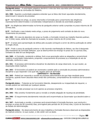 Organizada por: Ailson Carlos – Preparatório para o SEAP-RJ – 2012 – CONHECIMENTOS ESPECÍFICOS 
= = = = = = = = = = = = = = = = = = = = = = = = = == = = = = = = = = = = = = = = = = == = = = Página 80 
CURSO WWW.CURSOADSUMUS.COM – adsumus@cursoadsumus.com - ESTUDE COM QUEM APROVA! 
Parágrafo único – A autoridade julgadora decidirá à vista dos fatos apurados pela Comissão, não ficando, 
todavia, vinculada às conclusões do relatório. 
Art. 338 – Quando a autoridade julgadora entender que os fatos não foram apurados devidamente, 
determinará o reexame do processo. 
§ 1º - Na hipótese do artigo, os autos retornarão à Comissão para cumprimento das diligências 
expressamente determinadas e consideradas indispensáveis à decisão da autoridade julgadora. 
§ 2º - As diligências determinadas na forma do parágrafo anterior serão cumpridas no prazo máximo de 30 
(trinta) dias. 
§ 3º - Verificado o caso tratado neste artigo, o prazo de julgamento será contado da data do novo 
recebimento do processo. 
Art. 339 – Em caso de abandono de cargo ou função, a Comissão iniciará seu trabalho fazendo publicar, 
por 3 (três) vezes, edital de chamada do acusado, no prazo máximo de 20 (vinte) dias. 
§ 1º - O prazo para apresentação da defesa pelo acusado começará a correr da última publicação do edital 
no órgão oficial. 
§ 2º - Findo o prazo do parágrafo anterior e não havendo manifestação do faltoso, ser-lhe-á designado 
pelo Presidente da Comissão defensor, que se desincumbirá do encargo no prazo de 15 (quinze) dias, 
contados da data de sua designação. 
Art. 340 – A Comissão, recebendo a defesa, fará a sua apreciação sobre as alegações e encaminhará 
relatório à autoridade instauradora, propondo o arquivamento do processo ou a expedição do ato de 
demissão, conforme o caso. 
Art. 341 – O processo administrativo disciplinar de abandono de cargo observará, no que couber, as 
disposições deste Capítulo. 
Art. 342 – O funcionário só poderá ser exonerado a pedido após a conclusão do processo administrativo 
disciplinar a que responder e do qual não resultar pena de demissão. 
CAPÍTULO V - Da Revisão 
Art. 343 – Poderá ser requerida a revisão do processo administrativo de que haja resultado pena 
disciplinar, quando forem aduzidos fatos ainda não conhecidos, comprobatórios da inocência do funcionário 
punido. 
Parágrafo único – Tratando-se de funcionário falecido, desaparecido ou incapacitado de requerer, a 
revisão poderá ser solicitada por qualquer pessoa. 
Art. 344 – A revisão processar-se-á em apenso ao processo originário. 
Art. 345 – Não constitui fundamento para a revisão a simples alegação de injustiça da penalidade. 
Art. 346 – O requerimento devidamente instruído será encaminhado ao Governador que decidirá sobre o 
pedido. 
Art. 347 – Autorizada a revisão, o processo será encaminhado à Comissão Revisora, que concluirá o 
encargo no prazo de 90 (noventa) dias, prorrogável pelo período de 30 (trinta) dias, a juízo do Secretário 
de Estado de Administração. 
Parágrafo único – No desenvolvimento de seus trabalhos a Comissão Revisora observará as disposições 
do Capítulo anterior, no que couber, e não colidir com as deste. 
 