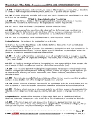 Organizada por: Ailson Carlos – Preparatório para o SEAP-RJ – 2012 – CONHECIMENTOS ESPECÍFICOS 
= = = = = = = = = = = = = = = = = = = = = = = = = == = = = = = = = = = = = = = = = = == = = = Página 81 
CURSO WWW.CURSOADSUMUS.COM – adsumus@cursoadsumus.com - ESTUDE COM QUEM APROVA! 
Art. 348 – O julgamento caberá ao Governador, no prazo de 30 (trinta) dias, podendo, antes, o Secretário 
de Estado de Administração determinar diligências, concluídas as quais se renovará o prazo. 
Art. 349 – Julgada procedente a revisão, será tornada sem efeito a pena imposta, restabelecendo-se todos 
os direitos por ela atingidos. 
TÍTULO X - Disposições Gerais e Transitórias 
Art. 350 – O Secretário de Estado de Administração expedirá os atos complementares de natureza 
procedimental necessários à plena execução das disposições do presente Regulamento. 
Art. 351 – O dia 28 de outubro será consagrado ao Servidor Público do Estado. 
Art. 352 – Quando, para efeitos específicos, não estiver definido de forma diversa, consideram-se 
pertencentes à família do funcionário, além do cônjuge e filhos, quaisquer pessoas que, necessária e 
comprovadamente, vivam a suas expensas e constem do seu assentamento individual. 
Art. 353 – Os prazos previstos neste Regulamento serão contados por dias corridos. 
Parágrafo único – Na contagem dos prazos observar-se-á ainda: 
1) Os prazos dependentes de publicação serão dilatados de tantos dias quantos forem os relativos ao 
atraso na circulação do órgão oficial; 
2) Excluir-se-á o dia do começo e incluir-se-á o do vencimento, prorrogando-se este para o primeiro dia útil 
seguinte, quando incidir em Sábado, Domingo, feriado ou ponto facultativo, ou por qualquer motivo não 
houver ou for suspenso o expediente nas repartições públicas. 
Art. 354 – É vedado ao funcionário e ao contratado servir sob a direção imediata do cônjuge ou parente 
até o segundo grau, salvo em funções de confiança ou livre escolha, não podendo, neste caso, exceder de 
2 (dois) o seu número. 
Art. 355 – A função de jornalista profissional é compatível com a de servidor público, desde que este não 
exerça aquela atividade no órgão onde trabalha e não incida em acumulação ilegal. 
Art. 356 – Aos servidores do Estado regidos por legislação especial não se reconhecerão direitos nem se 
deferirão vantagens pecuniárias previstos neste regulamento, quando, por força do regime especial a que 
se achem sujeitos, fizerem jus a direitos e vantagens com a mesma finalidade, ressalvado o caso de 
acumulação legal. 
Art. 357 – Por motivo de convicção filosófica, religiosa ou política, nenhum servidor poderá ser privado de 
qualquer de seus direitos, nem sofrer alteração em sua atividade funcional. 
Art. 358 – Com a finalidade de elevar a produtividade dos servidores e ajustá-los às suas tarefas e ao seu 
meio de trabalho, o Estado promoverá o treinamento necessário, na forma de regulamentação própria. 
Art. 359 – Mediante seleção e concurso adequados, poderão ser admitidos servidores de capacidade física 
reduzida, inclusive os portadores de cegueira parcial ou total, para cargos ou empregos especificados em 
lei. 
Parágrafo único – Aos servidores admitidos na forma deste artigo, não se concederão quaisquer 
benefícios, direitos ou vantagens em razão da deficiência física já existente ao tempo de sua admissão. 
Art. 360 – O funcionário que, sem justa causa, deixar de atender a qualquer exigência para cujo 
cumprimento seja assinado prazo certo, terá suspenso o pagamento do vencimento e vantagens, até que 
satisfaça essa exigência, sem prejuízo das sanções disciplinares cabíveis. 
 