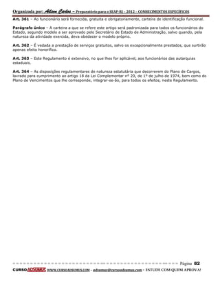 Organizada por: Ailson Carlos – Preparatório para o SEAP-RJ – 2012 – CONHECIMENTOS ESPECÍFICOS 
= = = = = = = = = = = = = = = = = = = = = = = = = == = = = = = = = = = = = = = = = = == = = = Página 82 
CURSO WWW.CURSOADSUMUS.COM – adsumus@cursoadsumus.com - ESTUDE COM QUEM APROVA! 
Art. 361 – Ao funcionário será fornecida, gratuita e obrigatoriamente, carteira de identificação funcional. 
Parágrafo único – A carteira a que se refere este artigo será padronizada para todos os funcionários do 
Estado, segundo modelo a ser aprovado pelo Secretário de Estado de Administração, salvo quando, pela 
natureza da atividade exercida, deva obedecer o modelo próprio. 
Art. 362 – É vedada a prestação de serviços gratuitos, salvo os excepcionalmente prestados, que surtirão 
apenas efeito honorífico. 
Art. 363 – Este Regulamento é extensivo, no que lhes for aplicável, aos funcionários das autarquias 
estaduais. 
Art. 364 – As disposições regulamentares de natureza estatutária que decorrerem do Plano de Cargos, 
lavrado para cumprimento ao artigo 18 da Lei Complementar nº 20, de 1º de julho de 1974, bem como do 
Plano de Vencimentos que lhe corresponde, integrar-se-ão, para todos os efeitos, neste Regulamento. 
 