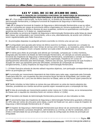 Organizada por: Ailson Carlos – Preparatório para o SEAP-RJ – 2012 – CONHECIMENTOS ESPECÍFICOS 
= = = = = = = = = = = = = = = = = = = = = = = = = == = = = = = = = = = = = = = = = = == = = = Página 83 
CURSO WWW.CURSOADSUMUS.COM – adsumus@cursoadsumus.com - ESTUDE COM QUEM APROVA! 
LEI Nº 4583, DE 25 DE JULHO DE 2005. 
DISPÕE SOBRE A CRIAÇÃO DA CATEGORIA FUNCIONAL DE INSPETORES DE SEGURANÇA E 
ADMINISTRAÇÃO PENITENCIÁRIA E DÁ OUTRAS PROVIDÊNCIAS. 
Art. 1º - Fica criada e estruturada, na forma desta Lei, no âmbito da Secretaria de Estado de 
Administração Penitenciária, a Categoria Funcional de Inspetores de Segurança e Administração 
Penitenciária. 
* Art. 2º A categoria funcional de Inspetor de Segurança e Administração Penitenciária a que se refere 
esta Lei é composta por cargos de provimento efetivo organizados em carreira escalonada em 1ª, 2ª e 3ª 
classes, sendo iguais os direitos e deveres de seus ocupantes, conforme os quantitativos e atribuições 
genéricas dos Anexos I e II desta Lei, respectivamente. 
§1º promoções na carreira de Inspetor de Segurança e Administração Penitenciária serão feitas de classe 
para classe, por antiguidade e por merecimento, uma a uma, alternadamente, de acordo com critérios a 
serem regulamentados pelo Poder Executivo. 
I – As promoções dispostas no parágrafo primeiro ocorrerão no mínimo uma vez por ano 
§2º A antiguidade será apurada pelo tempo de efetivo exercício na Classe, resolvendo-se o empate na 
classificação por antiguidade pelo maior tempo de serviço como Inspetor e, se necessário, pelos critérios de 
maior idade; na categoria inicial o empate resolver-se-á pela ordem de classificação no concurso. 
§3º O mérito para efeito de promoção será aferido por Comissão, composta por 3 (três) membros, 
designada pelo Secretário de Estado de Administração Penitenciária, em atenção ao conceito pessoal e 
funcional dos Inspetores de Segurança e Administração Penitenciária, considerados a conduta do Inspetor, 
sua pontualidade, dedicação, eficiência, contribuição à organização, freqüência em cursos de 
aperfeiçoamento oferecidos pela Administração, melhoria dos serviços, aprimoramento de suas funções e 
atuação em setor que apresente particular dificuldade, constando da composição da Comissão, 
obrigatoriamente, 2 (dois) Inspetores de Segurança e Administração Penitenciária. 
I – O Poder Executivo através de decreto editará requisitos objetivos, com pontuação correspondente para 
definir as promoções por mérito 
§4º A promoção por merecimento dependerá de lista tríplice para cada vaga, organizada pela Comissão 
criada para este fim, com ocupantes dos dois primeiros terços da lista de antiguidade, que contem pelo 
menos o interstício de 1 (um) ano de efetivo exercício na Classe, salvo se não houver quem preencha tal 
requisito. 
§ 5º Serão incluídos na lista tríplice os nomes dos que obtiverem os votos da maioria absoluta dos 
votantes, procedendo-se a tantos escrutínios quantos sejam necessários para a composição da lista. 
§ 6º A lista de promoção por merecimento poderá conter menos de 3 (três) nomes, se os remanescentes 
da Classe com o requisito do interstício forem em número inferior a 3 (três). 
§7º O Secretário de Estado de Administração Penitenciária promoverá um dos indicados na lista. 
§8º O vencimento-base dos Inspetores de Segurança e Administração Penitenciária guardará a diferença 
de 10% (dez por cento) de uma para outra classe, a partir do fixado por Lei, para o cargo de Inspetor de 
Segurança e Administração Penitenciária de 1ª classe. 
§9º O Inspetor de Segurança e Administração Penitenciária que deixar de ser promovido por antiguidade 
por estar respondendo a processo disciplinar, administrativo ou criminal, se não for condenado, terá o 
direito à retroatividade da sua promoção a contar da data da configuração do direito de promoção por 
antiguidade. 
 