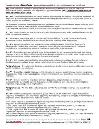Organizada por: Ailson Carlos – Preparatório para o SEAP-RJ – 2012 – CONHECIMENTOS ESPECÍFICOS 
= = = = = = = = = = = = = = = = = = = = = = = = = == = = = = = = = = = = = = = = = = == = = = Página 84 
CURSO WWW.CURSOADSUMUS.COM – adsumus@cursoadsumus.com - ESTUDE COM QUEM APROVA! 
§10. Será promovido o Inspetor de Segurança e Administração Penitenciária que por três vezes, 
consecutivas ou não, integrar a lista de promoção por merecimento. (NR)* Artigo com nova redação 
dada pela Lei nº 5348/2008. 
Art. 3º - O provimento originário dos cargos efetivos que compõem a Categoria Funcional de Inspetores de 
Segurança e Administração Penitenciária depende de aprovação prévia em concurso público de provas e 
títulos, dividido em duas fases, a saber: 
I – a primeira, composta de exame psicotécnico, provas escritas de conhecimentos, exame médico e prova 
de capacidade física, e investigação do seu comportamento social. 
II - a segunda, de curso de formação profissional, com apuração de freqüência, aproveitamento e conceito. 
§ 1° - As regras de cada certame, inclusive a fixação de prazos recursais, serão estabelecidas através de 
edital previamente publicado. 
§ 2° - Aprovado na primeira fase, o candidato será matriculado no Curso de Formação Profissional, 
observados a ordem de classificação e o número de vagas fixado no edital do concurso. 
Art. 4° - No concurso público para o provimento dos cargos efetivos de Inspetor de Segurança e 
Administração Penitenciária exigir-se-á, quando da posse, além de outros documentos reputados 
necessários, a comprovação de possuir o candidato o nível médio de escolaridade. 
Art. 5º - O candidato será submetido à prova de investigação do seu comportamento social, que poderá 
estender-se até o ato de investidura, considerando-se seus antecedentes criminais e seu comportamento 
social, bem como sua conduta no curso de formação profissional. 
Art. 6° - Será considerado inabilitado e automaticamente excluído, em qualquer fase do certame, o 
candidato que, em qualquer prova, obtiver nota inferior ao mínimo fixado no edital do concurso. 
Parágrafo único - O regulamento do concurso estabelecerá a nota mínima, que não poderá ser menor do 
que 50 (cinqüenta) por disciplina. 
Art. 7º - O candidato julgado inapto ou contra-indicado, nos exames psicotécnico ou médico, nas provas 
de capacidade física ou de investigação do comportamento social, será excluído do concurso através de ato 
motivado. 
Art. 8° - O Poder Executivo, através de Comissão Especial de Estágio Probatório, promoverá, 
trimestralmente, a avaliação especial do desempenho do estagiário, com vistas à sua confirmação no 
respectivo cargo, assegurada a ampla defesa. 
Parágrafo único - Ao final de 03 (três) anos, se o servidor for confirmado no cargo, será considerado 
estável. 
Art. 9° - São transpostos para a categoria a que se refere o art. 1º desta Lei os cargos de Agente de 
Segurança Penitenciária e de Inspetor de Segurança Penitenciária, procedida a alteração de nomenclatura e 
respeitada a linha de concorrência, na forma abaixo: 
I - os cargos vagos e os ocupados de Agente de Segurança Penitenciária, Classe I, ao cargo de Inspetor de 
Segurança e Administração Penitenciária, Classe I; 
II - os cargos vagos e os ocupados de Agente de Segurança Penitenciária, Classe II, ao cargo de 
Inspetores de Segurança e Administração Penitenciária, Classe II; 
III - os cargos vagos e os ocupados de Agente de Segurança Penitenciária, Classe III, ao cargo de 
Inspetor de Segurança e Administração Penitenciária, Classe III; 
IV - os cargos vagos e os ocupados de Inspetor de Segurança Penitenciária, Classe I, ao cargo de Inspetor 
de Segurança e Administração Penitenciária, Classe I; 
 