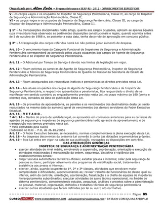 Organizada por: Ailson Carlos – Preparatório para o SEAP-RJ – 2012 – CONHECIMENTOS ESPECÍFICOS 
= = = = = = = = = = = = = = = = = = = = = = = = = == = = = = = = = = = = = = = = = = == = = = Página 85 
CURSO WWW.CURSOADSUMUS.COM – adsumus@cursoadsumus.com - ESTUDE COM QUEM APROVA! 
V - os cargos vagos e os ocupados de Inspetor de Segurança Penitenciária, Classe II, ao cargo de Inspetor 
de Segurança e Administração Penitenciária, Classe II; 
VI - os cargos vagos e os ocupados de Inspetor de Segurança Penitenciária, Classe III, ao cargo de 
Inspetor de Segurança e Administração Penitenciária, Classe III. 
§ 1° - As transposições disciplinadas neste artigo, quanto aos cargos ocupados, aplicam-se apenas àqueles 
cuja investidura haja observado as pertinentes disposições constitucionais e legais, quando ocorrida antes 
de 5 de outubro de 1988 e, se posterior a essa data, tenha decorrido de aprovação em concurso público. 
§ 2° - A transposição dos cargos referidos nesta Lei não poderá gerar aumento de despesa. 
Art. 10 - O vencimento-base da Categoria Funcional de Inspetores de Segurança e Administração 
Penitenciária corresponderá ao percebido pelos atuais ocupantes dos cargos de Agente de Segurança 
Penitenciária e de Inspetor de Segurança Penitenciária. 
Art. 11 - O Adicional por Tempo de Serviço é devido nos limites da legislação em vigor. 
Art. 12 - Ficam extintas as carreiras de Agente de Segurança Penitenciária, Inspetor de Segurança 
Penitenciária e Técnico de Segurança Penitenciária do Quadro de Pessoal da Secretaria de Estado de 
Administração Penitenciária. 
Art. 13 - Ficam assegurados aos respectivos inativos e pensionistas os direitos previstos nesta Lei. 
Art. 14 - Aos atuais ocupantes dos cargos de Agente de Segurança Penitenciária e de Inspetor de 
Segurança Penitenciária, e respectivos aposentados e pensionistas, fica resguardado o direito de se 
manifestar em sentido contrário ao enquadramento previsto nesta Lei, no prazo máximo de 180 (cento e 
oitenta) dias, contados da data de publicação desta Lei. 
Art. 15 - Os proventos de aposentadoria, as pensões e os vencimentos dos destinatários desta Lei serão 
reajustados na mesma data do aumento geral de vencimentos dos demais servidores do Poder Executivo 
Estadual. 
Art. 16 – V E T A D O . 
* Art. 16 – Dentro do prazo de validade legal, os aprovados em concursos anteriores para as carreiras de 
agentes de segurança e inspetores de segurança penitenciária terão garantia de aproveitamento e de 
transposição nos termos previstos nesta Lei. 
* Veto derrubado pela ALERJ 
(Publicado no D.O. - P.II, de 26.10.2005) 
Art. 17 - O Poder Executivo baixará, se necessário, normas complementares à plena execução desta Lei. 
Art. 18 - As despesas decorrentes da presente Lei correrão à conta das dotações orçamentárias próprias. 
Art. 19 - Esta Lei entra em vigor na data de sua publicação, revogadas as disposições em contrário. 
DAS ATRIBUIÇÕES GENÉRICAS 
INSPETOR DE SEGURANÇA E ADMINISTRAÇÃO PENITENCIÁRIA 
 exercer atividade de nível médio, envolvendo a supervisão, coordenação, orientação e execução de 
atividades relacionadas à manutenção da ordem, segurança, disciplina e vigilância dos 
estabelecimentos penais; 
 dirigir veículos automotores terrestres oficiais; escoltar presos e internos; zelar pela segurança de 
pessoas ou bens; participar ativamente dos programas de reabilitação social, tratamento e 
assistência aos presos e internos; 
 exercer, ainda, quando ocupante da 1ª, 2º e 3ª classes, atividades que envolvam maior 
complexidade e dificuldade, supervisionando-as; revisar trabalho de funcionários de classe igual ou 
inferior, além do controle, orientação, coordenação, fiscalização e a chefia de equipes de inspetores 
hierarquicamente subordinados; executar atividades de apoio técnico operacional, no âmbito do 
sistema penitenciário, compreendendo estudos, pesquisas, análises e projetos sobre a administração 
de pessoal, material, organização, métodos e trabalhos técnicos de segurança penitenciária 
 exercer outras atividades que forem definidas por lei ou outro ato normativo. 
 