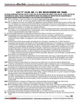 Organizada por: Ailson Carlos – Preparatório para o SEAP-RJ – 2012 – CONHECIMENTOS ESPECÍFICOS 
= = = = = = = = = = = = = = = = = = = = = = = = = == = = = = = = = = = = = = = = = = == = = = Página 86 
CURSO WWW.CURSOADSUMUS.COM – adsumus@cursoadsumus.com - ESTUDE COM QUEM APROVA! 
LEI Nº 5348, DE 11 DE DEZEMBRO DE 2008. 
ALTERA DISPOSITIVO DA LEI Nº 4.583, DE 25 DE JULHO DE 2005, E DA LEI Nº 3.694, DE 26 DE 
OUTUBRO DE 2001; FIXA O VENCIMENTO-BASE DO CARGO DE INSPETOR DE SEGURANÇA E 
ADMINISTRAÇÂO PENITENCIÁRIA E DÁ OUTRAS PROVIDÊNCIAS. 
Art. 1º Fica alterado o caput do artigo 2º da Lei nº 4583, de 25 de julho de 2005, acrescendo a este os §§ 
1º, 2º, 3º, 4º, 5º, 6º, 7º e 8º, que passa a vigorar com a seguinte redação: 
“Art. 2º A categoria funcional de Inspetor de Segurança e Administração Penitenciária a que se refere esta 
Lei é composta por cargos de provimento efetivo organizados em carreira escalonada em 1ª, 2ª e 3ª 
classes, sendo iguais os direitos e deveres de seus ocupantes, conforme os quantitativos e atribuições 
genéricas dos Anexos I e II desta Lei, respectivamente. 
§1º promoções na carreira de Inspetor de Segurança e Administração Penitenciária serão feitas de classe 
para classe, por antiguidade e por merecimento, uma a uma, alternadamente, de acordo com critérios 
a serem regulamentados pelo Poder Executivo. 
I – As promoções dispostas no parágrafo primeiro ocorrerão no mínimo uma vez por ano. 
§2º A antiguidade será apurada pelo tempo de efetivo exercício na Classe, resolvendo-se o empate na 
classificação por antiguidade pelo maior tempo de serviço como Inspetor e, se necessário, pelos 
critérios de maior idade; na categoria inicial o empate resolver-se-á pela ordem de classificação no 
concurso. 
§3º O mérito para efeito de promoção será aferido por Comissão, composta por 3 (três) membros, 
designada pelo Secretário de Estado de Administração Penitenciária, em atenção ao conceito pessoal 
e funcional dos Inspetores de Segurança e Administração Penitenciária, considerados a conduta do 
Inspetor, sua pontualidade, dedicação, eficiência, contribuição à organização, freqüência em cursos 
de aperfeiçoamento oferecidos pela Administração, melhoria dos serviços, aprimoramento de suas 
funções e atuação em setor que apresente particular dificuldade, constando da composição da 
Comissão, obrigatoriamente, 2 (dois) Inspetores de Segurança e Administração Penitenciária. 
I – O Poder Executivo através de decreto editará requisitos objetivos, com pontuação correspondente 
para definir as promoções por mérito. 
§4º A promoção por merecimento dependerá de lista tríplice para cada vaga, organizada pela Comissão 
criada para este fim, com ocupantes dos dois primeiros terços da lista de antiguidade, que contem 
pelo menos o interstício de 1 (um) ano de efetivo exercício na Classe, salvo se não houver quem 
preencha tal requisito. 
§ 5º Serão incluídos na lista tríplice os nomes dos que obtiverem os votos da maioria absoluta dos 
votantes, procedendo-se a tantos escrutínios quantos sejam necessários para a composição da lista. 
§ 6º A lista de promoção por merecimento poderá conter menos de 3 (três) nomes, se os remanescentes 
da Classe com o requisito do interstício forem em número inferior a 3 (três). 
§7º O Secretário de Estado de Administração Penitenciária promoverá um dos indicados na lista. 
§8º O vencimento-base dos Inspetores de Segurança e Administração Penitenciária guardará a diferença 
de 10% (dez por cento) de uma para outra classe, a partir do fixado por Lei, para o cargo de Inspetor 
de Segurança e Administração Penitenciária de 1ª classe. 
§9º O Inspetor de Segurança e Administração Penitenciária que deixar de ser promovido por antiguidade 
por estar respondendo a processo disciplinar, administrativo ou criminal, se não for condenado, terá o 
direito à retroatividade da sua promoção a contar da data da configuração do direito de promoção por 
antiguidade. 
§10. Será promovido o Inspetor de Segurança e Administração Penitenciária que por três vezes, 
consecutivas ou não, integrar a lista de promoção por merecimento. (NR) 
Art. 3º As vantagens abaixo indicadas, percebidas a qualquer outro título, natureza ou denominação pelos 
servidores beneficiados por esta Lei, ainda que já tenham sido integradas, por qualquer modo ou 
motivo, a remuneração ou aos proventos dos respectivos beneficiários, ficam absorvidas e extintas 
pelo vencimento-base estabelecido pelo artigo 2º, caput desta Lei: 
I – Gratificação de Atividade Perigosa instituída pela Lei nº 1659, de 07 de junho de 1990 
II – Gratificação de Encargos Especiais e Adicional instituídos pelo Decreto nº 16.675, de 28 de junho de 
1991; 
 