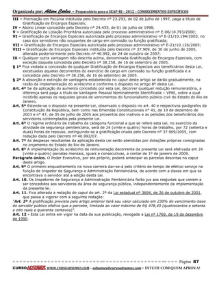 Organizada por: Ailson Carlos – Preparatório para o SEAP-RJ – 2012 – CONHECIMENTOS ESPECÍFICOS 
= = = = = = = = = = = = = = = = = = = = = = = = = == = = = = = = = = = = = = = = = = == = = = Página 87 
CURSO WWW.CURSOADSUMUS.COM – adsumus@cursoadsumus.com - ESTUDE COM QUEM APROVA! 
III – Premiação em Pecúnia instituída pelo Decreto nº 23.293, de 02 de julho de 1997, paga a título de 
Gratificação de Encargos Especiais; 
IV – Abono Linear concedido pelo Decreto nº 24.455, de 01 de julho de 1998; 
V – Gratificação de Lotação Prioritária autorizada pelo processo administrativo nº E-06/10.793/2000; 
VI – Gratificação de Encargos Especiais autorizada pelo processo administrativo nº E-21/10.194/2003, no 
caso dos servidores não ocupantes de cargo em comissão ou função gratificada; 
VII – Gratificação de Encargos Especiais autorizada pelo processo administrativo nº E-21/10.126/2005; 
VIII – Gratificação de Encargos Especiais instituída pelo Decreto nº 37.909, de 30 de junho de 2005, 
alterada posteriormente pelo Decreto nº 40.992, de 24 de outubro de 2007; 
IX – Qualquer outra vantagem não descrita acima, denominada Gratificação de Encargos Especiais, com 
exceção daquela concedida pelo Decreto nº 38.258, de 16 de setembro de 2005. 
§ 1º Fica vedada a concessão de qualquer Gratificação de Encargos Especiais aos beneficiários desta Lei, 
excetuadas aquelas decorrentes do exercício de cargo em comissão ou função gratificada e a 
concedida pelo Decreto nº 38.258, de 16 de setembro de 2005. 
§ 2º A absorção e extinção de vantagens estabelecida no caput deste artigo se darão gradualmente, na 
razão da implementação do acréscimo e conforme o disposto no artigo 8º desta Lei. 
Art. 4º Se da aplicação do aumento concedido por esta Lei, decorrer qualquer redução remuneratória, a 
diferença será paga a título de Vantagem Pessoal Nominalmente Identificada – VPNI, sobre a qual 
incidirão apenas os reajustes gerais de vencimentos do funcionalismo público civil do Estado do Rio de 
Janeiro. 
Art. 5º Estende-se o disposto na presente Lei, observado o disposto no art. 40 e respectivos parágrafos da 
Constituição da República, bem como nas Emendas Constitucionais n° 41, de 19 de dezembro de 
2003 e n° 47, de 05 de julho de 2005 aos proventos dos inativos e as pensões dos beneficiários dos 
servidores contemplados pela presente Lei. 
Art. 6º O regime ordinário de trabalho da categoria funcional a que se refere esta Lei, no exercício da 
atividade de segurança penitenciária, será de 24 (vinte e quatro) horas de trabalho, por 72 (setenta e 
duas) horas de repouso, extinguindo-se a gratificação criada pelo Decreto nº 37.909/2005, com 
redação dada pelo Decreto nº 40.992/07. 
Art. 7º As despesas resultantes da aplicação desta Lei serão atendidas por dotações próprias consignadas 
no orçamento do Estado do Rio de Janeiro. 
Art. 8º A implementação do acréscimo de remuneração decorrente da presente Lei será efetivada em 24 
(vinte e quatro) parcelas mensais, iguais e consecutivas, a contar de 1º de janeiro de 2009. 
Parágrafo único. O Poder Executivo, por ato próprio, poderá antecipar as parcelas descritas no caput 
deste artigo. 
Art. 9º O primeiro enquadramento na nova carreira dar-se-á pelo critério de tempo de efetivo serviço na 
função de Inspetor de Segurança e Administração Penitenciária, de acordo com a classe em que se 
encontrava o servidor até a edição desta Lei. 
Art. 10. Os Inspetores de Segurança e Administração Penitenciária farão jus aos reajustes que vierem a 
ser concedidos aos servidores da área de segurança pública, independentemente da implementação 
da presente lei. 
Art. 11. Fica alterada a redação do caput do art. 2º da Lei estadual nº 3694, de 26 de outubro de 2001, 
que passa a vigorar com a seguinte redação: 
“Art. 2º A gratificação prevista pelo artigo anterior terá seu valor calculado em 230% do vencimento-base 
do servidor público efetivo que a percebe, limitada ao valor máximo de R$ 478,40 (quatrocentos e setenta 
e oito reais e quarenta centavos)”. 
Art. 12 - Esta Lei entra em vigor na data da sua publicação, revogada a Lei nº 1769, de 19 de dezembro 
de 1990. 
 