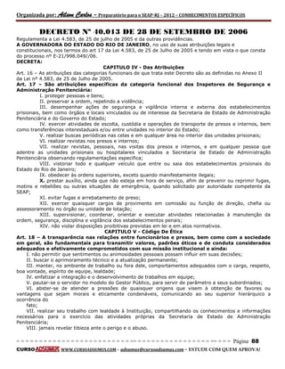 Organizada por: Ailson Carlos – Preparatório para o SEAP-RJ – 2012 – CONHECIMENTOS ESPECÍFICOS 
= = = = = = = = = = = = = = = = = = = = = = = = = == = = = = = = = = = = = = = = = = == = = = Página 88 
CURSO WWW.CURSOADSUMUS.COM – adsumus@cursoadsumus.com - ESTUDE COM QUEM APROVA! 
DECRETO Nº 40.013 DE 28 DE SETEMBRO DE 2006 
Regulamenta a Lei 4.583, de 25 de julho de 2005 e da outras providências. 
A GOVERNADORA DO ESTADO DO RIO DE JANEIRO, no uso de suas atribuições legais e 
constitucionais, nos termos do art 17 da Lei 4.583, de 25 de Julho de 2005 e tendo em vista o que consta 
do processo nº E-21/998.049//06. 
DECRETA: 
CAPITULO IV - Das Atribuições 
Art. 16 – As atribuições das categorias funcionais de que trata este Decreto são as definidas no Anexo II 
da Lei nº 4.583, de 25 de Julho de 2005. 
Art. 17 – São atribuições específicas da categoria funcional dos Inspetores de Segurança e 
Administração Penitenciária: 
I. proteger pessoas e bens; 
II. preservar a ordem, repelindo a violência; 
III. desempenhar ações de segurança e vigilância interna e externa dos estabelecimentos 
prisionais, bem como órgãos e locais vinculados ou de interesse da Secretaria de Estado de Administração 
Penitenciária e do Governo do Estado; 
IV. exercer atividades de escolta, custódia e operações de transporte de presos e internos, bem 
como transferências interestaduais e/ou entre unidades no interior do Estado; 
V. realizar buscas periódicas nas celas e em qualquer área no interior das unidades prisionais; 
VI. realizar revistas nos presos e internos; 
VII. realizar revistas, pessoais, nas visitas dos presos e internos, e em qualquer pessoa que 
adentre as unidades prisionais ou hospitalares vinculados a Secretaria de Estado de Administração 
Penitenciária observando regulamentações especifica; 
VIII. vistoriar todo e qualquer veículo que entre ou saia dos estabelecimentos prisionais do 
Estado do Rio de Janeiro; 
IX. obedecer às ordens superiores, exceto quando manifestamente ilegais; 
X. prestar auxílio, ainda que não esteja em hora de serviço, afim de prevenir ou reprimir fugas, 
motins e rebeliões ou outras situações de emergência, quando solicitado por autoridade competente da 
SEAP; 
XI. evitar fugas e arrebatamento de preso; 
XII. exercer quaisquer cargos de provimento em comissão ou função de direção, chefia ou 
assessoramento no órgão ou unidade de lotação; 
XIII. supervisionar, coordenar, orientar e executar atividades relacionadas à manutenção da 
ordem, segurança, disciplina e vigilância dos estabelecimentos penais; 
XIV. não violar disposições proibitivas previstas em lei e em atos normativos. 
CAPITULO V - Código De Ética 
Art. 18 – A transparência nas relações entre funcionários e presos, bem como com a sociedade 
em geral, são fundamentais para transmitir valores, padrões éticos e de conduta considerados 
adequados e efetivamente comprometidos com sua missão institucional e ainda: 
I. não permitir que sentimentos ou animosidades pessoais possam influir em suas decisões; 
II. buscar o aprimoramento técnico e a atualização permanente; 
III. manter, no ambiente de trabalho ou fora dele, comportamentos adequados com o cargo, respeito, 
boa vontade, espírito de equipe, lealdade; 
IV. enfatizar a integração e o desenvolvimento de trabalhos em equipe; 
V. pautar-se o servidor no modelo do Gestor Público, para servir de parâmetro a seus subordinados; 
VI. abster-se de atender a pressões de quaisquer origens que visem à obtenção de favores ou 
vantagens que sejam morais e eticamente condenáveis, comunicando ao seu superior hierárquico a 
ocorrência do 
fato; 
VII. realizar seu trabalho com lealdade à Instituição, compartilhando os conhecimentos e informações 
necessários para o exercício das atividades próprias da Secretaria de Estado de Administração 
Penitenciária; 
VIII. jamais revelar tibieza ante o perigo e o abuso. 
 