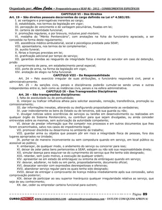 Organizada por: Ailson Carlos – Preparatório para o SEAP-RJ – 2012 – CONHECIMENTOS ESPECÍFICOS 
= = = = = = = = = = = = = = = = = = = = = = = = = == = = = = = = = = = = = = = = = = == = = = Página 89 
CURSO WWW.CURSOADSUMUS.COM – adsumus@cursoadsumus.com - ESTUDE COM QUEM APROVA! 
CAPITULO VI - Dos Direitos 
Art. 19 – São direitos pessoais decorrentes do cargo definido na Lei nº 4.583/05: 
I. as vantagens e prerrogativas inerentes ao cargo; 
II. estabilidade, nos termos da legislação em vigor; 
III. percepção de vencimento e de vantagem pecuniárias, fixadas em lei; 
IV. carteira de identidade funcional; 
V. promoções regulares, e por bravura, inclusive post-mortem; 
VI. medalha do “Mérito Penitenciário”, com anotações na ficha do funcionário agraciado, a ser 
concedida na forma deste regulamento; 
VII. assistência médico-ambulatorial, social e psicológica prestada pela SEAP; 
VIII. aposentadoria, nos termos da lei complementar; 
IX. auxilio funeral; 
X. férias e licenças previstas em lei; 
XI. gratificação adicional por tempo de serviço; 
XII. garantias devidas ao resguardo da integridade física e mental do servidor em caso de detenção, 
prisão 
e cumprimento de pena, em estabelecimento penal especial; 
XIII. porte de arma, na forma da legislação em vigor, 
XIV. anotação de elogio na ficha funcional. 
CAPITULO VIII - Da Responsabilidade 
Art. 24 – Pelo exercício irregular de suas atribuições, o funcionário responderá civil, penal e 
administrativamente. 
Art. 25 – As sanções civis, penais e disciplinares poderão cumular-se sendo umas e outras 
independentes entre si, bem como as instâncias civis, penais e na esfera administrativa. 
CAPITULO IX - Das Transgressões Disciplinares 
Art. 26 – São transgressões disciplinares: 
I. falta de assiduidade ou de pontualidade; 
II. interpor ou traficar influência alheia para solicitar ascensão, remoção, transferência, promoção ou 
comissionamento; 
III. dar informações inexatas, alterando ou desfigurando propositadamente as verdadeiras; 
IV. usar indevidamente os bens do Estado ou de terceiros, sob sua guarda ou não; 
V. divulgar notícias sobre ocorrências de serviços ou tarefas em desenvolvimento ou realizadas em 
qualquer órgão do Sistema Penitenciário, ou contribuir para que sejam divulgadas, ou ainda conceder 
entrevistas sobre as mesmas, sem autorização da autoridade competente; 
VI. deixar de prestar informação que lhe competir nos processos e em outros documentos que lhes 
forem encaminhados, salvo nos casos de impedimento legal; 
VII. promover discórdia ou desarmonia no ambiente de trabalho; 
VIII. guardar arma ou objetos que possam pôr em risco a integridade física de pessoas, fora dos 
lugares apropriados na Unidade; 
IX. portar-se de maneira inconveniente ou sem compostura quando em serviço, em local público ou 
acessível ao público; 
X. embaraçar, de qualquer modo, o andamento do serviço ou concorrer para isso; 
XI. deixar de zelar pelos bens pertencentes a SEAP, estejam ou não sob sua responsabilidade direta; 
XII. simular doença para esquivar-se do cumprimento do serviço que lhe tenha sido designado; 
XIII. retardar, sem justo motivo, a execução de qualquer ordem; 
XIV. apresentar-se em estado de embriaguez ou sintoma de embriaguez quando em serviço; 
XV. desviar, adulterar, no todo ou em parte, propositadamente, documento oficial; 
XVI. desacatar servidor com expressões desrespeitosas e ofensivas; 
XVII. abandonar serviço regular para os quais tenha sido designado; 
XVIII. deixar de entregar o comprovante de licença médica imediatamente após sua concessão, salvo 
comprovação posterior; 
XIX. deixar de participar ao seu superior hierárquico qualquer irregularidade relativa ao serviço, que 
seja de seu conhecimento; 
XX. dar, ceder ou emprestar carteira funcional para outrem; 
 